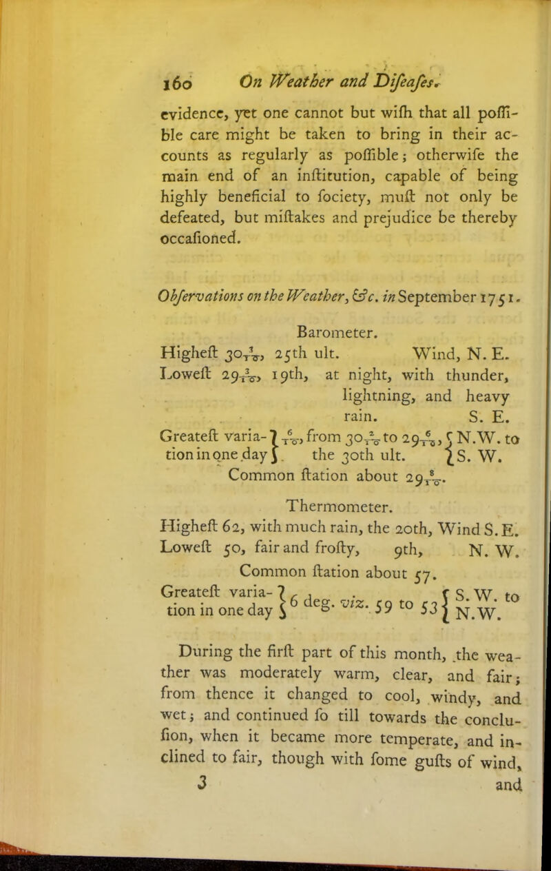 evidence, yet one cannot but wifh that all pofli- ble care might be taken to bring in their ac- counts as regularly as poflible; otherwife the main end of an inftitution, capable of being highly beneficial to fociety, muft not only be defeated, but miftakes and prejudice be thereby occafioned. Objervations on the Weather, 6?c. in September 1751. Barometer. Higheft 3<dtV, 25th ult. Wind, N. E. Lowell 29-^, 19th, at night, with thunder, lightning, and heavy rain. S. E. Greateft varia- 7 T6^, from 30^ to 29^, C N.W. to tioninone day y the 30th ult. £S. W. Common ftation about 29^. Thermometer. Higheft 62, with much rain, the 20th, Wind S. E. Lowed 50, fair and frofty, 9th, N. W. Common ftation about 57. Greateft varia- 7 tion in one day $ 6 deg. viz. 59 to 53 s S.W. to N.W. During the firft part of this month, .the wea- ther was moderately warm, clear, and fair; from thence it changed to cool, windy, and wet; and continued fo till towards the conclu- fion, when it became more temperate, and in- clined to fair, though with fome gufts of wind, <3 and