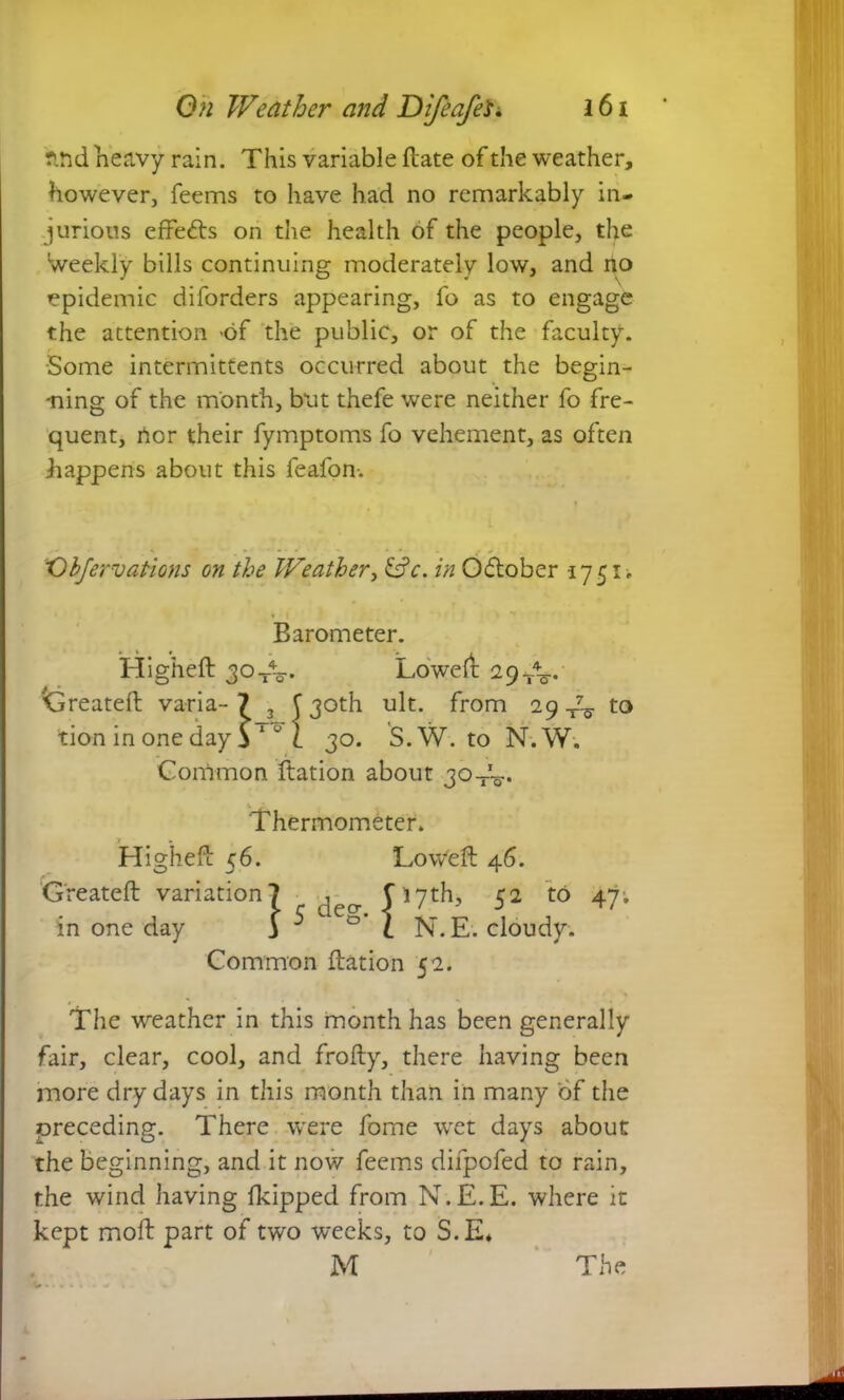 r*nd heavy rain. This variable hate of the weather, however, feems to have had no remarkably in- jurious effects on die health of the people, the weekly bills continuing moderately low, and no epidemic diforders appearing, fo as to engage the attention -of the public, or of the faculty. Some intermittents occurred about the begin- ning of the month, but thefe were neither fo fre- quent, nor their fymptoms fo vehement, as often happens about this feafon. X)bjervations on the Weather, &c. in Odtober -1751. Barometer. Higheft jo-j-V Loweft 29^. Greateft varia-7 3 f 30th ult. from 29 4^ to tion in one day v 0 l 30. S.W. to N.W. Common ftation about jq-j-V Thermometer. Higheft 56. Low'eft 46. Created variation? ^ Ciyth, 52 to 47. in one day j ^ C° l N.E. cloudy. Common ftation 52. The weather in this month has been generally fair, clear, cool, and frofty, there having been more dry days in this month than in many of the preceding. There were fome wet days about the beginning, and it now feems difpofed to rain, the wind having fkipped from N.E.E. where it kept moft part of two weeks, to S.E* M The