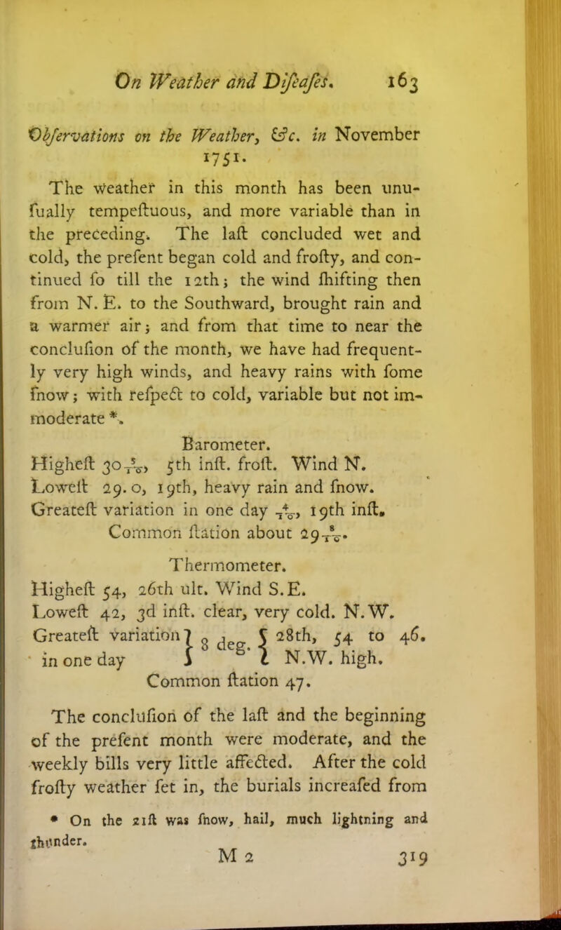f)I?fervat ions on the Weather, &V. in November *7 5i- The weather in this month has been unu- fually tempeftuous, and more variable than in the preceding. The laft concluded wet and cold* the prefent began cold and frofty, and con- tinued fo till the i2thj the wind Ihifting then from N. E. to the Southward, brought rain and a warmer air; and from that time to near the conclufion of the month, we have had frequent- ly very high winds, and heavy rains with fome fnow; with refpeft to cold, variable but not im- moderate *. Barometer. Higheft 30ts-o> 5th inft. froft. Wind N. Lowelt 29.0, 19th, heavy rain and fnow. Created variation in one day -A., 19th inft. Common ftation about 29 Thermometer. Higheft 54, 26th ult. Wind S.E. Lowed 42, 3d inft. clear, very cold. N.W. Greateft variation? 0 1 S 28th, ca. to 46, •in one day L M N.W. high. Common ftation 47. The conclufion of the lad and the beginning of the prefent month were moderate, and the weekly bills very little affetted. After the cold frofty weather fet in, the burials increafed from • On the 21 ft was fnow, hail, much lightning and jhonder. M 2 319