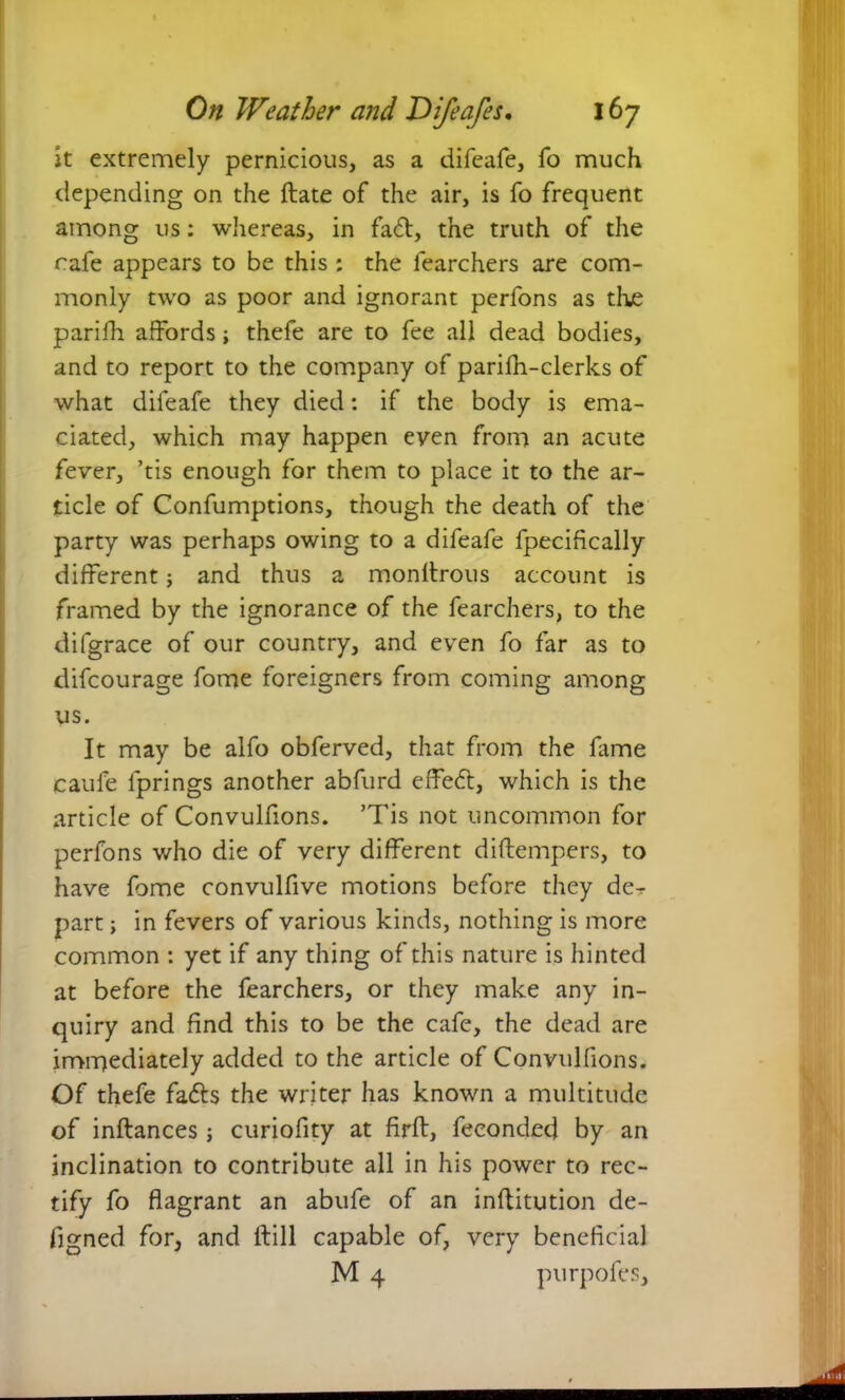 it extremely pernicious, as a difeafe, fo much depending on the ftate of the air, is fo frequent among us: whereas, in fa<ff, the truth of the cafe appears to be this : the fearchers are com- monly two as poor and ignorant perfons as the parifh affords; thefe are to fee all dead bodies, and to report to the company of parifh-clerks of what difeafe they died: if the body is ema- ciated, which may happen even from an acute fever, ’tis enough for them to place it to the ar- ticle of Confumptions, though the death of the party was perhaps owing to a difeafe fpecifically different; and thus a monffrous account is framed by the ignorance of the fearchers, to the difgrace of our country, and even fo far as to difcourage fome foreigners from coming among us. It may be alfo obferved, that from the fame caufe iprings another abfurd effedff, which is the article of Convulfions. ’Tis not uncommon for perfons who die of very different diftempers, to have fome convulfive motions before they de^- part; in fevers of various kinds, nothing is more common : yet if any thing of this nature is hinted at before the fearchers, or they make any in- quiry and find this to be the cafe, the dead are immediately added to the article of Convulfions. Of thefe fadts the writer has known a multitude of inftances; curiofity at firft, feeonded by an inclination to contribute all in his power to rec- tify fo flagrant an abufe of an inffitution de- figned for, and ffill capable of, very beneficial M 4 purpofes.