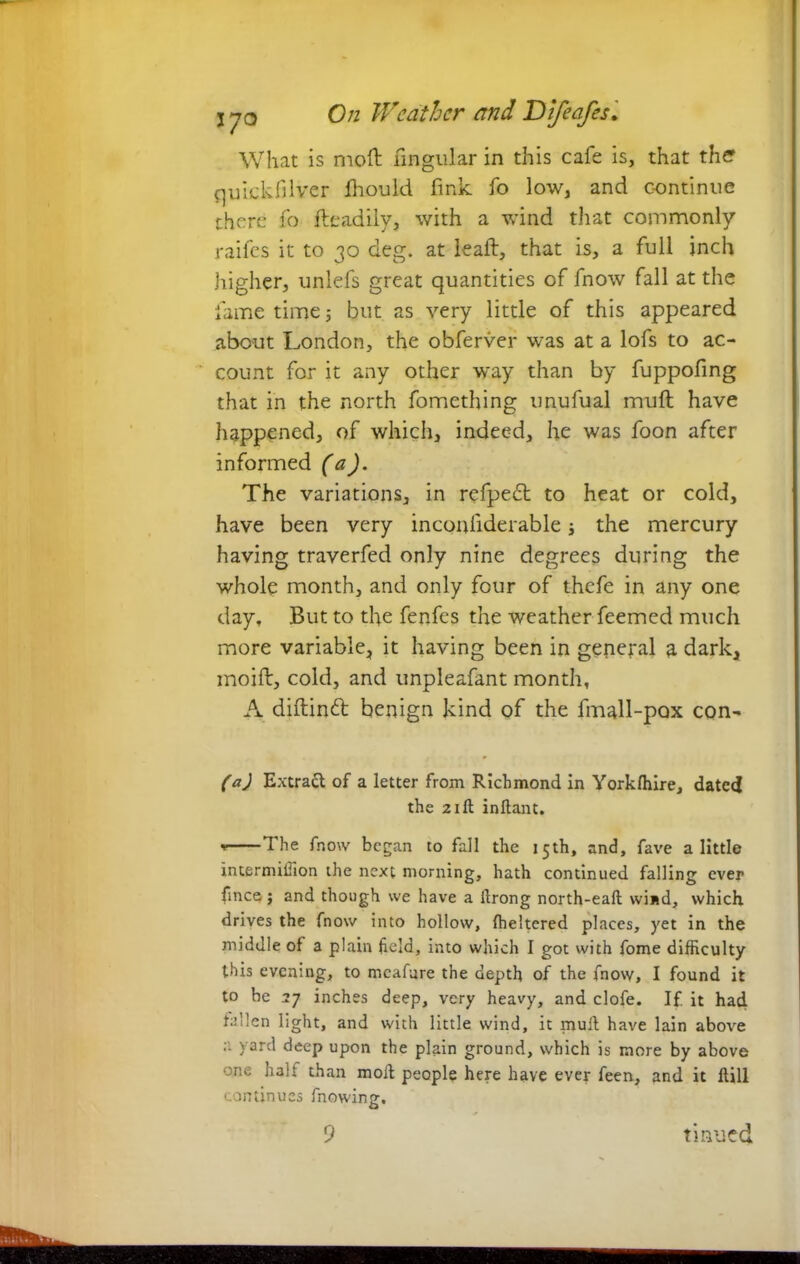 What is moil lingular in this cafe is, that the quickfilver fhould fink, fo low, and continue there fo fteadily, with a wind that commonly raifes it to 30 deg. at lead, that is, a full inch higher, unlefs great quantities of fnow fall at the fame time ; but as very little of this appeared about London, the obferver was at a lofs to ac- count for it any other way than by fuppofing that in the north fomething unufual mull have happened, of which, indeed, he was foon after informed (a). The variations, in refpedd to heat or cold, have been very inconfiderable; the mercury having traverfed only nine degrees during the whole month, and only four of thefe in any one day. But to the fenfes the weather feemed much more variable, it having been in general a dark, moift, cold, and unpleafant month, A diftinfr benign kind of the fmall-pax con- (a) Extrad of a letter from Richmond in Yorkfhire, dated the 21 ft inflant. The fnow began to fall the 15th, and, fave a little intermiiTion the next morning, hath continued falling ever fmee j and though we have a ftrong north-eaft wind, which drives the fnow into hollow, fheltered places, yet in the middle of a plain field, into which I got with fome difficulty this evening, to mcafure the depth of the fnow, I found it to be 27 inches deep, very heavy, and clofe. If. it had fallen light, and with little wind, it mult have lain above a yard deep upon the plain ground, which is more by above one halt than moil people here have ever feen, and it ftill continues fnowing.