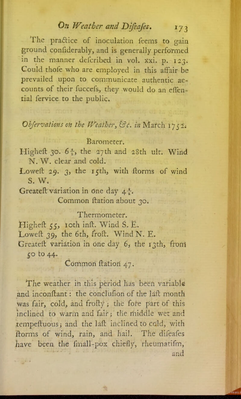 The practice of inoculation feems to gain ground confiderably, and is generally performed in the manner defcribed in vol. xxi. p. 123. Could thofe who are employed in this affair be prevailed upon to communicate authentic ac- counts of their fuccefs, they would do an effen- tial fervice to the public. Ohfervations on the Weather, &c. in March 1752; Barometer. Higheft 30. 6f, the 27th and 28th ult. Wind N. W. clear and cold. Lowed: 29. 3, the 15th, with ftorms of wind S. W* Greateft variation in One day 4 *% Common ftation about 30. Thermometer. Higheft 55, 10th inft. Wind S. E. Lowed: 39, the 6th, froft. Wind N. E. Greateft variation in one day 6} the 13th, front 50 to 44. Common ftation 47. The weather in this period has been variable and inconftant: the conclufion of the lad: month was fair, cold, and frofty; the fore part of this inclined to warm and fair; tile rhiddle wet and tempeftuous; and the laft inclined to cold, with ftorms of wind, rain, and hail. The difeafes have been the fmall-pox chiefly, rheumatifm, and