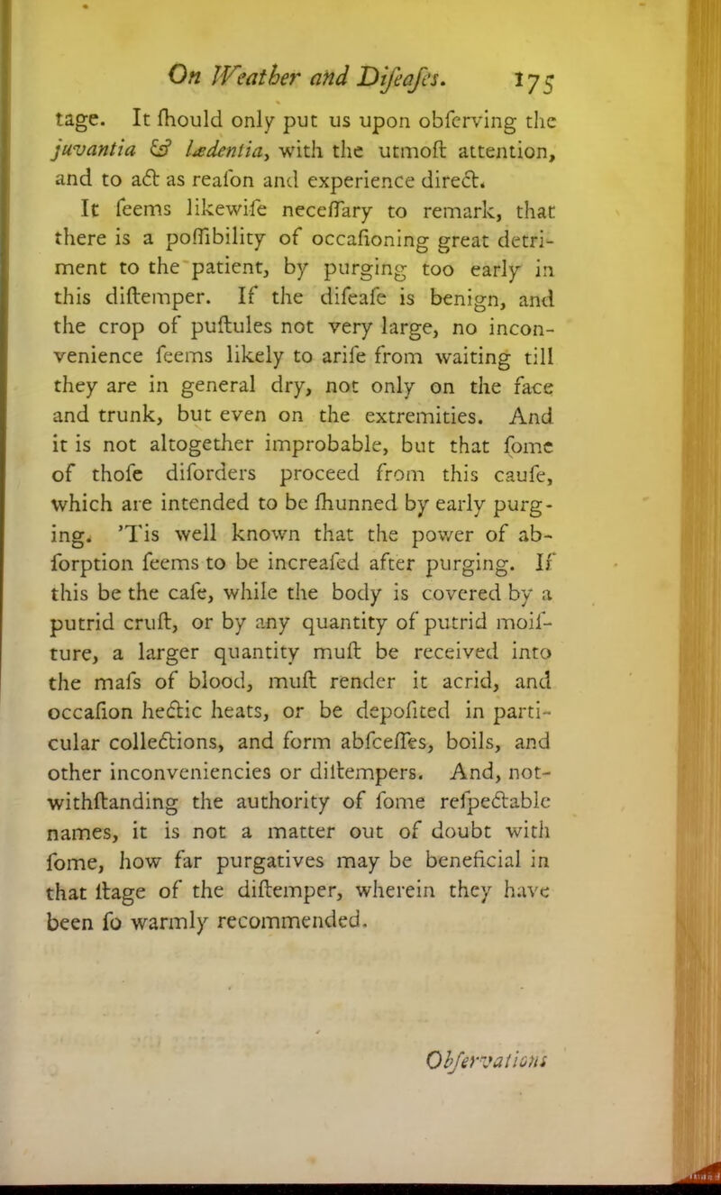 % tage. It fhould only put us upon obferving the juvantia & Udentia, with the utmoft attention, and to a6t as real'on and experience diredh It feems likewile neceftary to remark, that there is a pofTibility of occafioning great detri- ment to the patient, by purging too early in this diftemper. If the difeafe is benign, and the crop of puftules not very large, no incon- venience feems likely to arile from waiting till they are in general dry, not only on the face and trunk, but even on the extremities. And it is not altogether improbable, but that fome of thofe diforders proceed from this caufe, which are intended to be fhunned by early purg- ing. ’Tis well known that the power of ab- forption feems to be increaled after purging. If this be the cafe, while the body is covered by a putrid cruft, or by any quantity of putrid moif- ture, a larger quantity muft be received into the mafs of blood, muft render it acrid, and occafion hecftic heats, or be depofited in parti- cular collections, and form abfceftes, boils, and other inconveniencies or diltempers. And, not- withftanding the authority of fome refpedlable names, it is not a matter out of doubt with fome, how far purgatives may be beneficial in that llage of the diftemper, wherein they have been fo warmly recommended. Obfervations