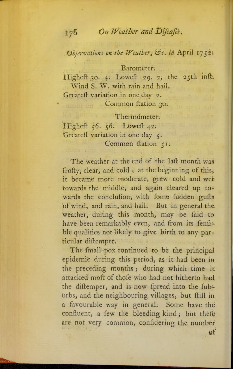 Objervations on the Weather 3 &c. in April 1752; Barometer. Higheft 30. 4. Loweft 29. 2, the 25th inA; Wind S. W. with rain and hail. Greateft variation in one day 2. Common ftation 30. Thermometer; Higheft 56. 56. Loweft 42. Greateft variation in one day 5. Common ftation 51. The weather at the end of the laft month was frofty, clear, and cold ; at the beginning of this* it became more moderate, grew cold and wet towards the middle, and again cleared up to- wards the conclufion* with fome fudden gufts of wind, and rain, and hail. But in general the weather, during this month, may be faid to have been remarkably even, and from its fenfi- ble qualities not likely to give birth to any par- ticular diftemper. The fmall-pox continued to be the principal epidemic during this period, as it had been in the preceding months; during which time it attacked moft of thofe who had not hitherto had the diftemper, and is now fpread into the lub- urbs, and the neighbouring villages, but ftill in a favourable way in general. Some have the confluent, a few the bleeding kind* but thefc are not very common, confldering the number
