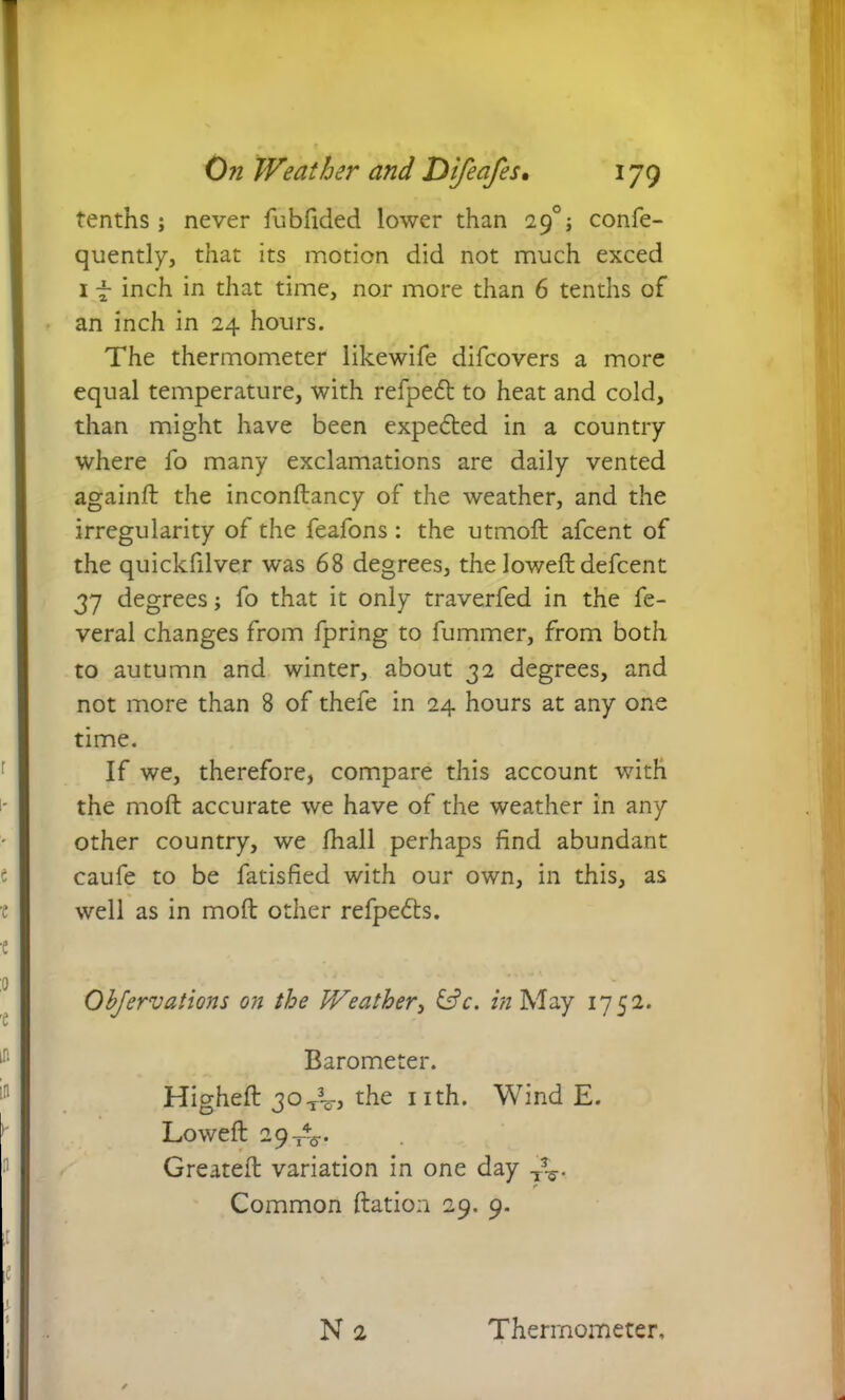 tenths; never fubfided lower than 29°; confe- quently, that its motion did not much exced 1 f inch in that time, nor more than 6 tenths of an inch in 24 hours. The thermometer likewife difcovers a more equal temperature, with refpedt to heat and cold, than might have been expe&ed in a country where fo many exclamations are daily vented againft the inconftancy of the weather, and the irregularity of the feafons : the utmoft afcent of the quickfilver was 68 degrees, the lowed: defcent 37 degrees; fo that it only traverfed in the fe- veral changes from fpring to fummer, from both to autumn and winter, about 32 degrees, and not more than 8 of thefe in 24 hours at any one time. If we, therefore, compare this account with the mod: accurate we have of the weather in any other country, we fhall perhaps find abundant caufe to be fatisfied with our own, in this, as well as in mod: other refpe&s. Obfervations on the Weather, &c. in May 1752. Barometer. Highed: 30TV> the nth. Wind E. Lowed: 29 XV Greated: variation in one day TV Common ftation 29. 9.