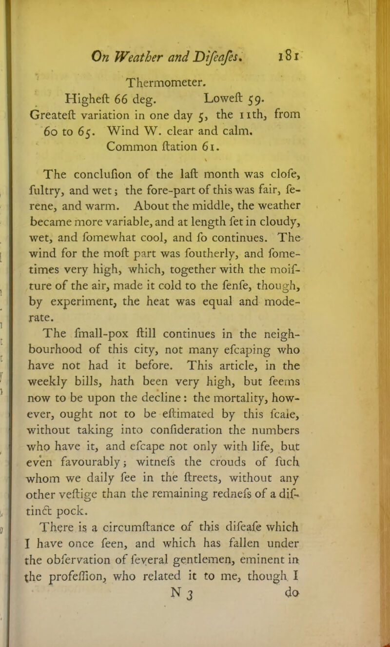 ► • % Thermometer. Higheft 66 deg. Loweft 59. Greateft variation in one day 5, the nth, from 60 to 65. Wind W. clear and calm. Common ftation 61. \ The conclufion of the laft month was clofe, fultry, and wet; the fore-part of this was fair, fe- rene, and warm. About the middle, the weather became more variable, and at length fet in cloudy, wet, and fomewhat cool, and fo continues. The wind for the moft part was foutherly, and fome- times very high, which, together with the moif- ture of the air, made it cold to the fenfe, though, by experiment, the heat was equal and mode- rate. The fmall-pox fbill continues in the neigh- bourhood of this city, not many efcaping who have not had it before. This article, in the weekly bills, hath been very high, but feems • now to be upon the decline: the mortality, how- ever, ought not to be eftimated by this fcaie, without taking into confideration the numbers who have it, and efcape not only with life, but even favourably■, witnefs the crouds of fuch whom we daily fee in the ftreets, without any other veftige than the remaining rednefs of a dif- tindfc pock. There is a circumftance of this difeafe which I have once feen, and which has fallen under the obfervation of leveral gentlemen, eminent in the profeffion, who related it to me, though I N 3 do