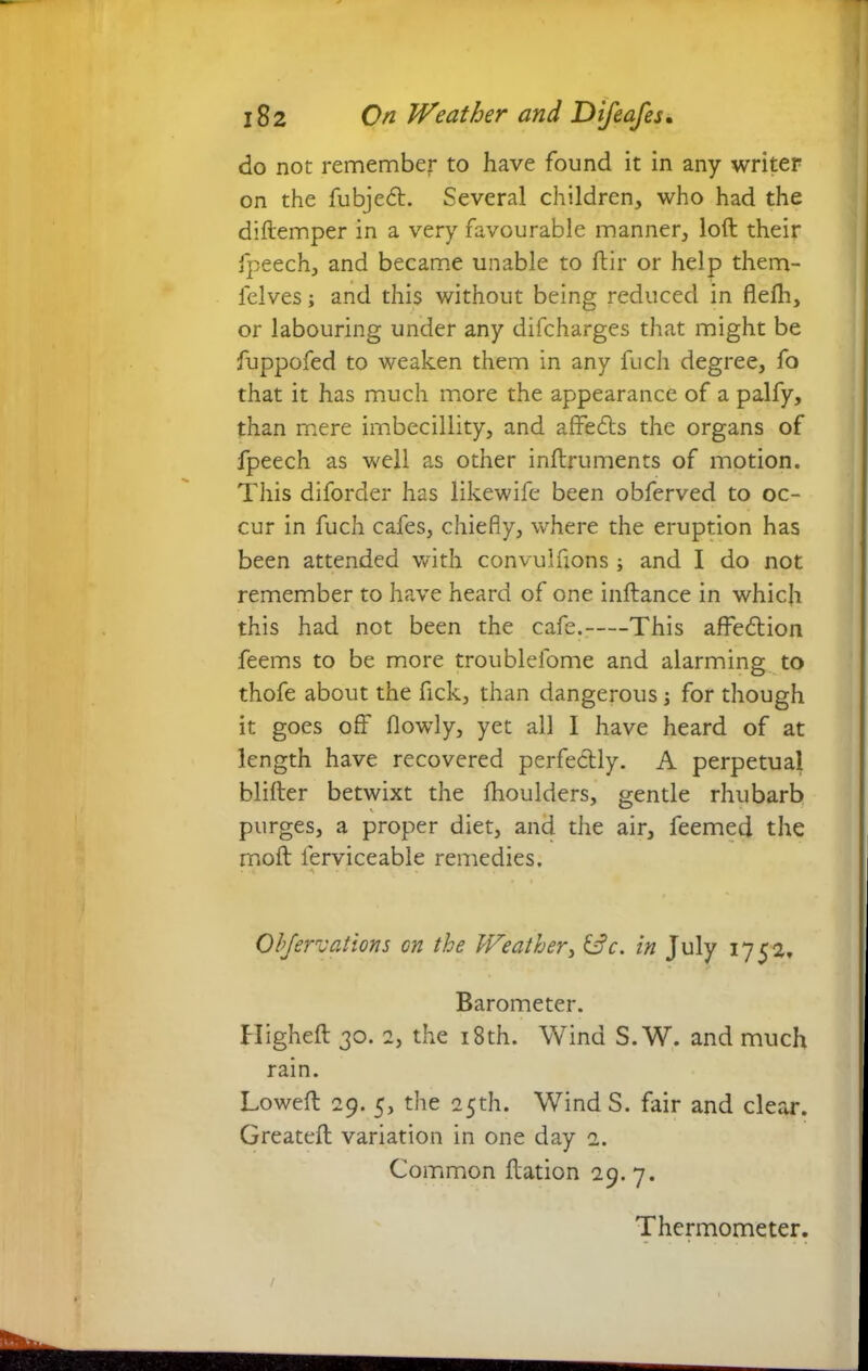 do not remember to have found it in any writer on the fubjedt. Several children, who had the diftemper in a very favourable manner, loft their fpeech, and became unable to ftir or help them- l'elves; and this without being reduced in flelh, or labouring under any difcharges that might be fuppofed to weaken them in any fuch degree, fo that it has much more the appearance of a palfy, than mere imbecillity, and affedts the organs of fpeech as well as other inftruments of motion. This diforder has likewife been obferved to oc- cur in fuch cafes, chiefly, where the eruption has been attended with convulftons ; and I do not remember to have heard of one inftance in which this had not been the cafe. This affedtion feems to be more troublefome and alarming to thofe about the fick, than dangerous; for though it goes off flowly, yet all I have heard of at length have recovered perfectly. A perpetual blifter betwixt the fhoulders, gentle rhubarb purges, a proper diet, and the air, feemed the moft lerviceable remedies. * * A ► * Observations cn the Weather, &c. in July 1752, Barometer. Higheft 30. 2, the 18th. Wind S. W. and much rain. Loweft 29. 5, the 25th. Wind S. fair and clear. Greateft variation in one day 2. Common ftation 29.7.