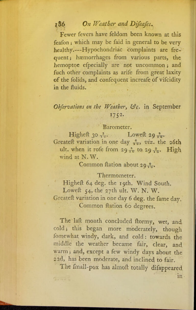Fewer fevers have feldom been known at this feafon; which may be faid in general to be very healthy.—Hypochondriac complaints are fre- quent ; haemorrhages from various parts, the hemoptoe efpecially are not uncommon; and fuch other complaints as arife from great laxity of the folids, and confequent increafe of vifcidity in the fluids. Objervations on the Weather, &V. in September *752- Barometer. Highed 30 Lowed 29 -re- created variation in one day T6^-, viz. the 26th ult. when it rofe from 29 Te to 29 High wind at N. W. Common dation about 29-^-. Thermometer. Highed 64 deg. the 19th. Wind South. Lowed 54, the 27th ult. W. N. W. Created variation in one day 6 deg. the fame day. Common dation 60 degrees. The lad month concluded dormy, wet, and cold; this began more moderately, though fo me what windy, dark, and cold: towards the middle the weather became fair, clear, and warm; and, except a few windy days about the 22d, has been moderate, and inclined to fair. The fmall-pox has almod totally difappeared