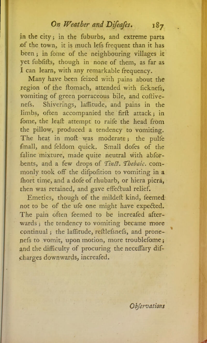 in the city; in the fuburbs, and extreme parts .of the town, it is much lefs frequent than it has been; in fome of the neighbouring villages it yet fubfifts, though in none of them, as far as I can learn, with any remarkable frequency. Many have been feized with pains about the region of the ftomach, attended with licknefs, vomiting of green porraceous bile, and coftive- nefs. Shiverings, laflitude, and pains in the limbs, often accompanied the firft attack; in fome, the lead: attempt to raife the head from the pillow, produced a tendency to vomiting. The heat in mod: was moderate; the pulfe fmall, and feldom quick. Small dofes of the faline mixture, made quite neutral with abfor- bents, and a few drops of Tinff. 'Thebaic, com- monly took off the difpofition to vomiting in a fhort time, and a dofe of rhubarb, or hiera picra, then was retained, and gave effectual relief. Emetics, though of the milded: kind, feemed not to be of the ufe one might have expected. The pain often feemed to be increafed after- wards ; the tendency to vomiting became more continual; the laditude, reftlefsnefs, and prone- nefs to vomit, upon motion, more troublefome; and the difficulty of procuring the necedary dif- charges downwards^ increafed.