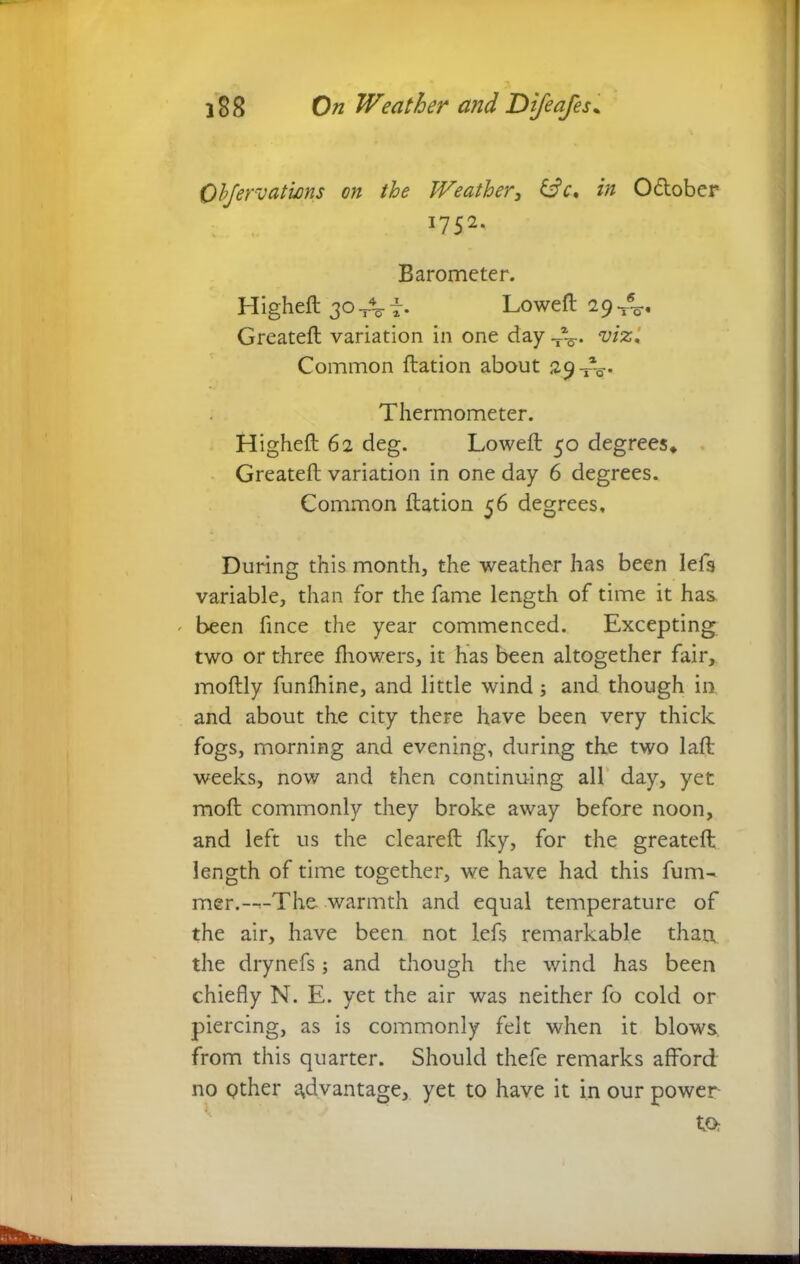 Obfervations on the Weather, &c, in O&ober 1752. Barometer. Higheft 30 TV f • Loweft 29 Greateft variation in one day wjs,' Common ftation about 29 XV Thermometer. Higheft 62 deg. Loweft 50 degrees* Greateft variation in one day 6 degrees. Common ftation 56 degrees. During this month, the weather has been left variable, than for the fame length of time it has ' been fince the year commenced. Excepting two or three fhowers, it has been altogether fair, moftly funfhine, and little wind j and though in and about the city there have been very thick fogs, morning and evening, during the two laft weeks, now and then continuing all day, yet moft commonly they broke away before noon, and left us the cleareft Iky, for the greateft length of time together, we have had this fum- mer.--*■-The warmth and equal temperature of the air, have been not left remarkable than the drynefs; and though the wind has been chiefly N. E. yet the air was neither fo cold or piercing, as is commonly felt when it blows from this quarter. Should thefe remarks afford no other advantage, yet to have it in our power tOr