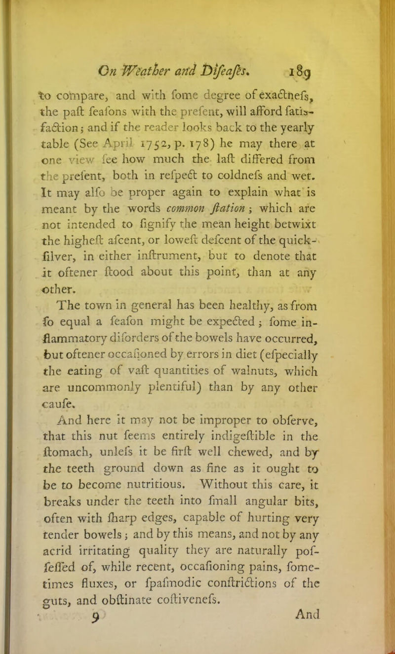 to compare, and with fome degree of exactnefs, the paft feafons with the prefent, will afford fatis- faftion; and if the reader looks back to the yearly table (See April 1752, p. 178) he may there at one view fee how much the laft differed from the prefent, both in refpedt to coldnefs and wet. It may alfo be proper again to explain what is meant by the words common ftation ; which are not intended to fignify the mean height betwixt the higheft afcent, or loweft defcent of the quick- filver, in either inftrument, but to denote that it oftener flood about this point, than at any other. The town in general has been healthy, as from fo equal a feafon might be expedled ; fome in- flammatory diforders of the bowels have occurred, but oftener occauoned by errors in diet (efpecially the eating of vaft quantities of walnuts, which are uncommonly plentiful) than by any other caufe. And here it may not be improper to obferve, that this nut feems entirely indigeftible in the ftomach, unlefs it be firft well chewed, and by the teeth ground down as fine as it ought to be to become nutritious. Without this care, it breaks under the teeth into fmall angular bits, often with fharp edges, capable of hurting very tender bowels j and by this means, and not by any acrid irritating quality they are naturally pof- feffed of, while recent, occafioning pains, fome- times fluxes, or fpafmodic conftri&ions of the guts, and obftinate coftivenefs. And