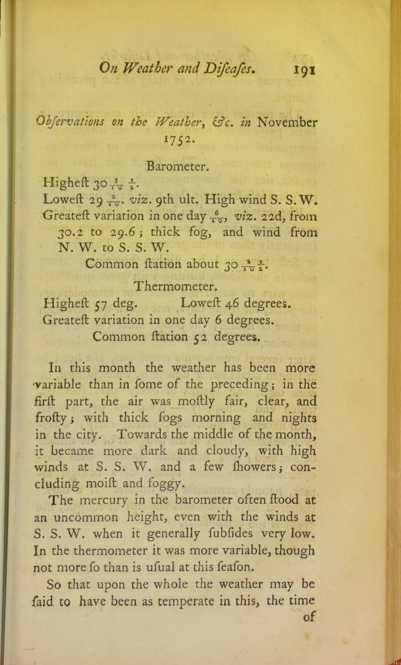 Observations on the Weather, &c. in November 1752. Barometer. Higheft 30^ f. Loweft 29 viz. 9th ult. High wind S. S. W. Greateft variation in one day T%., viz. 22d, from 30.2 to 29.6; thick fog, and wind from N. W. to S. S. W. Common ftation about 30x~-~-. Thermometer. Higheft 57 deg. Loweft 46 degrees. Greateft variation in one day 6 degrees. Common ftation 52 degrees. I11 this month the weather has been more •variable than in fome of the preceding; in the firft part, the air was moftly fair, clear, and frofty; with thick fogs morning and nights in the city. Towards the middle of the month, it became more dark and cloudy, with high winds at S. S. W. and a few Ihowers j con- cluding moift and foggy. The mercury in the barometer often flood at an uncommon height, even with the winds at S. S. W. when it generally fubfides very low. In the thermometer it was more variable, though not more fo than is ufual at this feafon. So that upon the whole the weather may be faid to have been as temperate in this, the time of