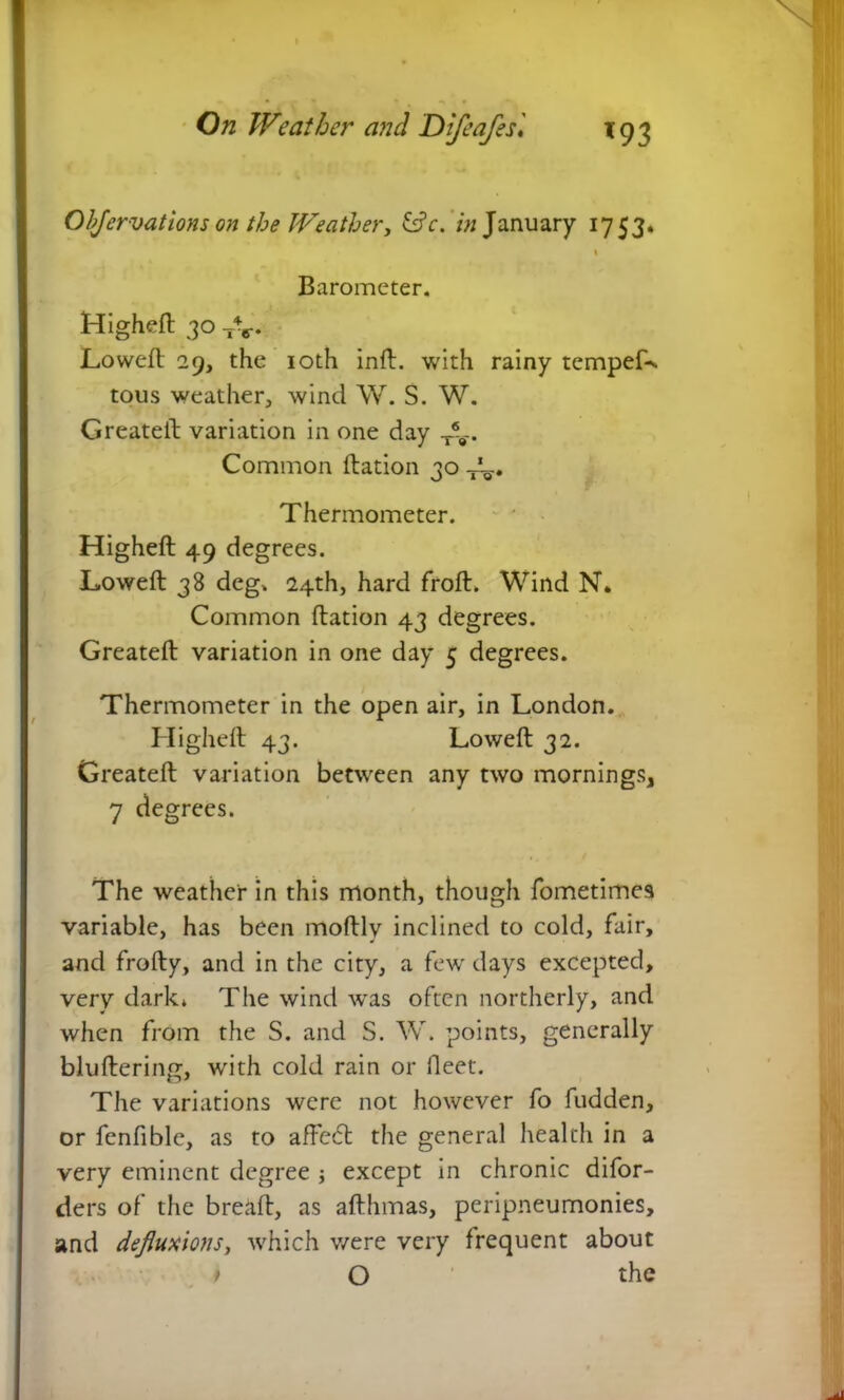 Objervations on the Weather, &c. in January 1753. 1 Barometer. Higheft 30 TV Lowed: 29, the 10th inft. with rainy tempeL. tous weather, wind W. S. W. Greateft variation in one day T*8-. Common ftation 30 Thermometer. H igheft 49 degrees. Lowed; 38 deg. 24th, hard froft. Wind N* Common ftation 43 degrees. Greateft variation in one day 5 degrees. Thermometer in the open air, in London. Higheft 43. Loweft 32. Greateft variation between any two mornings, 7 degrees. The weather in this month, though fometimes variable, has been moftlv inclined to cold, fair, and frofty, and in the city, a few days excepted, very dark» The wind w'as often northerly, and when from the S. and S. W. points, generally bluftering, with cold rain or fleet. The variations were not however fo fudden, or fenfible, as to affeft the general health in a very eminent degree j except in chronic difor- ders of the breaft, as afthmas, peripneumonies, and defluxions, which were very frequent about > O the