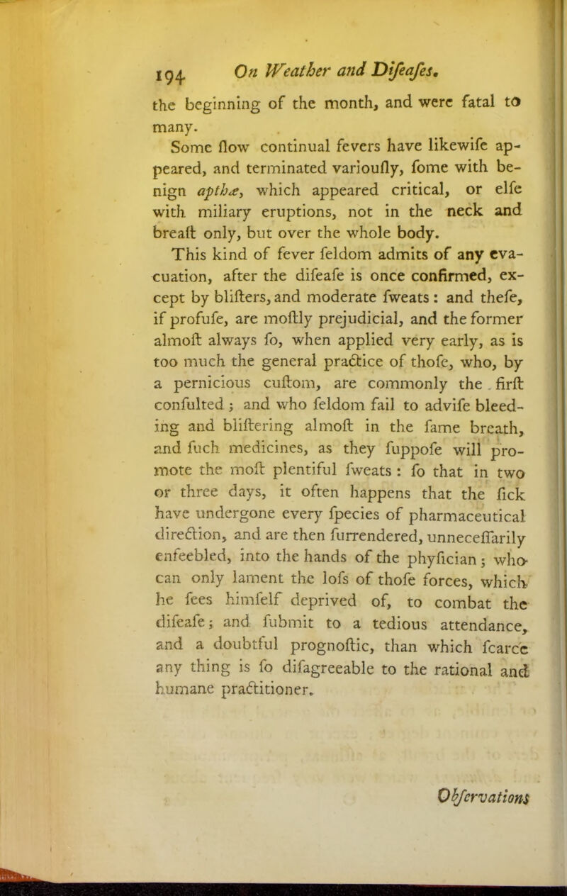 the beginning of the month, and were fatal to many. Some flow continual fevers have likewife ap- peared, and terminated varioufly, fome with be- nign apthce, which appeared critical, or elfe with miliary eruptions, not in the neck and bread; only, but over the whole body. This kind of fever feldom admits of any eva- cuation, after the difeafe is once confirmed, ex- cept by blifters, and moderate fweats : and thefe, if profufe, are moftly prejudicial, and the former almoft always fo, when applied very early, as is too much the general practice of thofe, who, by a pernicious cuftom, are commonly the firft confulted ; and who feldom fail to advife bleed- ing and bliftering almoft in the fame breath, and fuch medicines, as they fuppofe will pro- mote the moft plentiful fweats : fo that in two or three days, it often happens that the Tick have undergone every fpecies of pharmaceutical direction, and are then furrendered, unnecefiarily enfeebled, into the hands of the phyftcian ; who can only lament the lofs of thofe forces, which he fees himfelf deprived of, to combat the difeafe; and fubmit to a tedious attendance, and a doubtful prognoftic, than which fcarcc any thing is fo difagreeable to the rational and; humane practitioner.