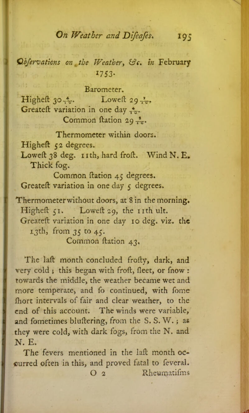Qbjervaticns on Weather, &V. /« February ^753- Barometer. Higheft 304V- Lowed 29--5-* Greateft variation in one day T\. Common ftation 29 Thermometer within doors. Higheft 52 degrees. Lowed 38 deg. nth, hard frod. Wind N. E. Thick fog. Common dation 45 degrees. Greateft variation in one day 5 degrees. Thermometerwithout doors, at 8 in the morning. Highed 51. Lowed 29, the nthult. Greateft variation in one day 10 deg. viz. the 13th, from 35 to 45. Common ftation 43. The lad month concluded frody, dark, and very cold ; this began with frod, fleet, or fnow : towards the middle, the weather became wet and more temperate, and fo continued, with fome fhort intervals of fair and clear weather, to the end of this account. The winds were variable, and fometimes bludering, from the S. S. W.; a& they were cold, with dark fogs, from the N. and N. E. The fevers mentioned in the lad month oc- curred often in this, and proved fatal to feveral. O 2 Rheumatifms