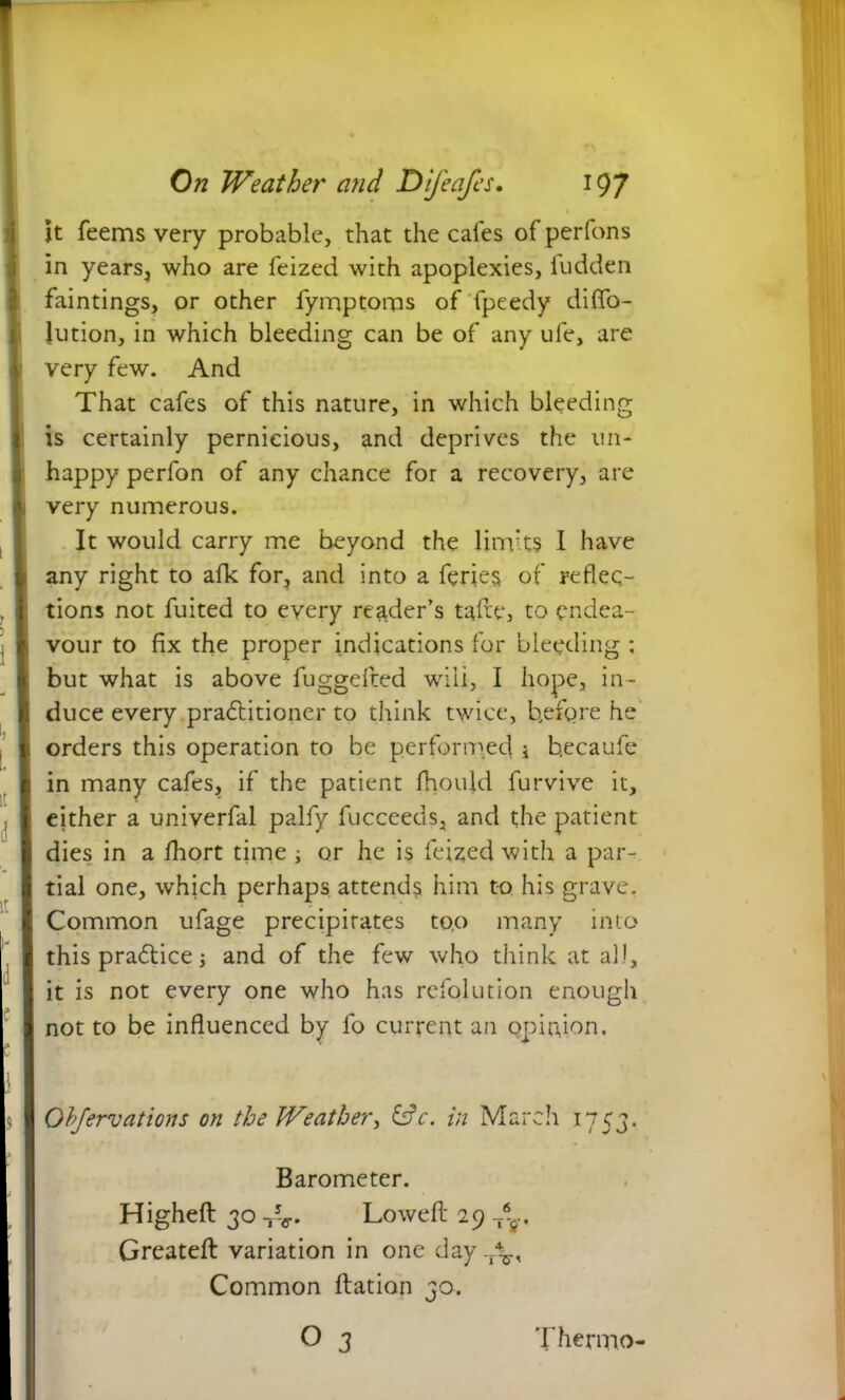 it feems very probable, that the cafes of perfons in yearSj who are feized with apoplexies, ludden faintings, or other fymptorps of fpeedy diffo- lution, in which bleeding can be of any ule, are very few. And That cafes of this nature, in which bleeding is certainly pernicious, and deprives the un- happy perfon of any chance for a recovery, are very numerous. It would carry me beyond the limits I have any right to afk for, and into a feries of reflec- tions not fuited to every reader’s tafte, to endea- vour to fix the proper indications for bleeding ; but what is above fuggefted will, I hope, in- duce every pradtitioner to think twice, before he orders this operation to be performed i b.ecaufe in many cafes, if the patient fhould furvive it, either a univerfal palfy fucceeds, and the patient dies in a fhort time ; or he is feized with a par- tial one, which perhaps attends him to his grave. Common ufage precipitates too many into this pradtice; and of the few who think at all, it is not every one who has refolution enough not to be influenced by fo current an opinion. Observations on the Weather, &c. in March 1753. Barometer. Highefi: 30 T5V. Lowed 29 T*s-. Greatefl: variation in one day.r\, Common ftatian 30. o 3 Thermo