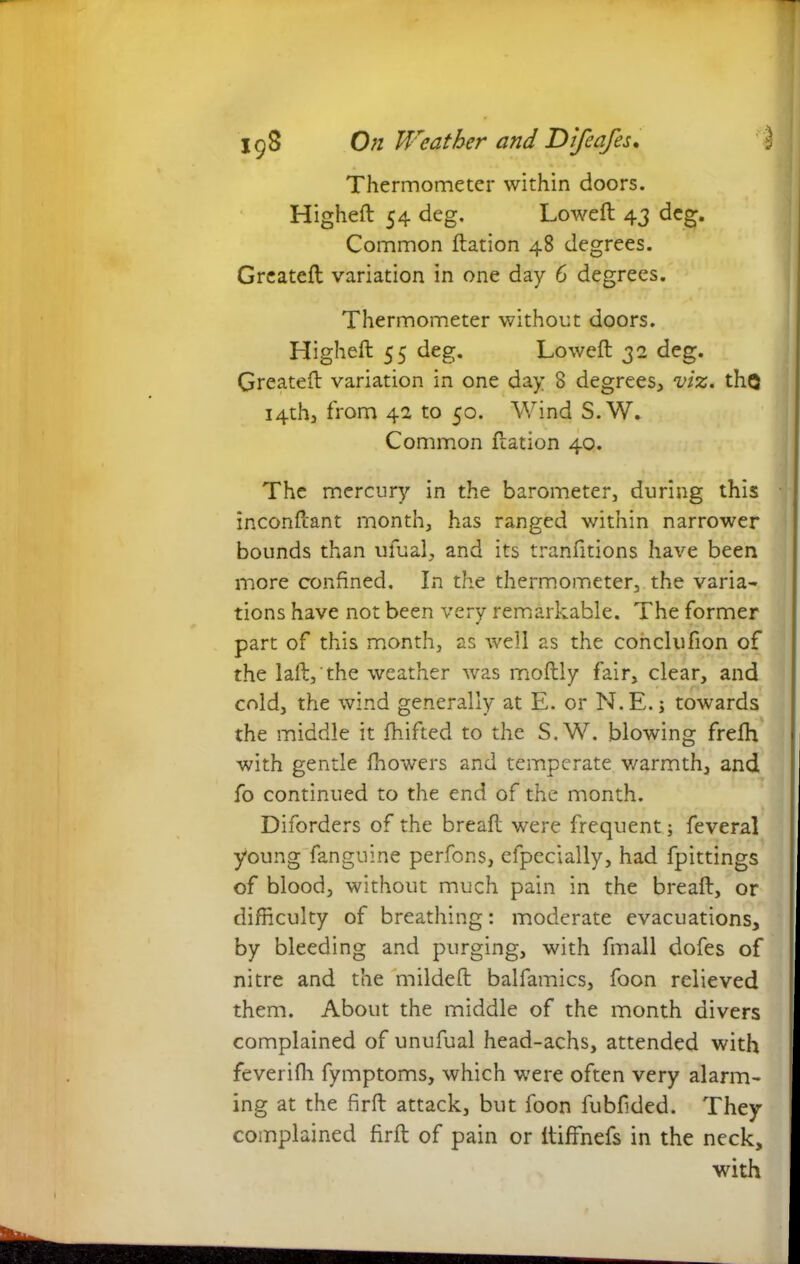 Thermometer within doors. Higheft 54 deg. Loweft 43 deg. Common ftation 48 degrees. Greateft variation in one day 6 degrees. Thermometer without doors. Higheft 55 deg. Loweft 32 deg. Greateft variation in one day 8 degrees, viz. thQ 14th, from 42 to 50. Wind S.W. Common ftation 40. The mercury in the barometer, during this inconftant month, has ranged within narrower bounds than ufual, and its tranfitions have been more confined. In the thermometer, the varia- tions have not been very remarkable. The former part of this month, as well as the conclufion of the laft, the weather was moftly fair, clear, and cold, the wind generally at E. or N.E.; towards the middle it fhifted to the S.W. blowing frefh with gentle fhowers and temperate warmth, and fo continued to the end of the month. Diforders of the breaft were frequent; feveral young fanguine perfons, efpecially, had fpittings of blood, without much pain in the breaft, or difficulty of breathing: moderate evacuations, by bleeding and purging, with fmall dofes of nitre and the mildeft balfamics, foon relieved them. About the middle of the month divers complained of unufual head-achs, attended with feverifh fymptoms, which were often very alarm- ing at the firft attack, but foon fubfided. They complained firft of pain or itiffnefs in the neck, with