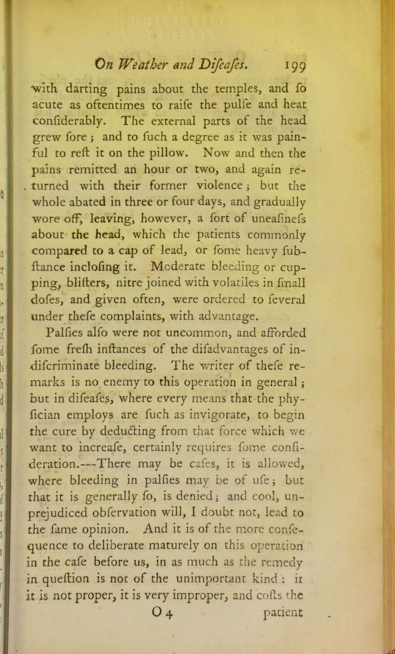 •with darting pains about the temples, and fo acute as oftentimes to raife the pulfe and heat confiderably. The external parts of the head grew fore j and to fuch a degree as it was pain- ful to reft it on the pillow. Now and then the pains remitted an hour or two, and again re- . turned with their former violence; but the whole abated in three or four days, and gradually wore off, leaving, however, a fort of uneafinefs about the head, which the patients commonly compared to a cap of lead, or fome heavy fub- ftance inclofing it. Moderate bleeding or cup- ping, blifters, nitre joined with volatiles in frnall dofes, and given often, were ordered to feveral under thefe complaints, with advantage. Palfies alfo were not uncommon, and afforded fome frefh inftances of the difadvantages of in- difcriminate bleeding. The writer of thefe re- marks is no enemy to this operation in general; but in difeafes, where every means that the phy- fician employs are fuch as invigorate, to begin the cure by deducing from that force which we want to increafe, certainly requires fome confi- deration.—There may be cafes, it is allowed, where bleeding in palfies may be of ufe; but that it is generally fo, is denied j and cool, un- prejudiced obfervation will, I doubt not, lead to the fame opinion. And it is of the more ccnfe- quence to deliberate maturely on this operation in the cafe before us, in as much as the remedy in queftion is not of the unimportant kind : ir it is not proper, it is very improper, and cofts the O 4 patient
