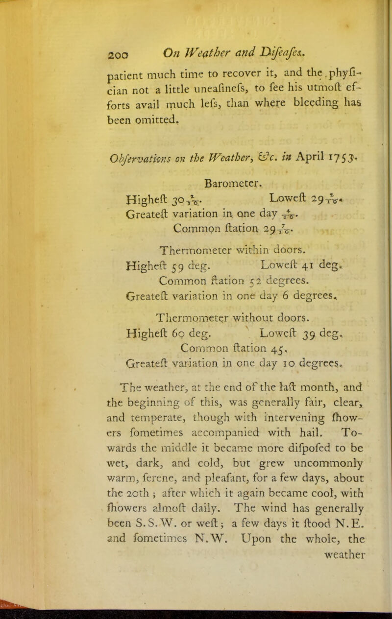 patient much time to recover it, and the.phyfi- cian not a little unealinefs, to fee his utmoft ef- forts avail much lefs, than where bleeding has been omitted. Obfervations on the Weather, &c. in April 17 53 Barometer. Higheft 30 TV Lowed; 29-^* Greateft variation in one day -A. Common Ration 29^. Thermometer within doors. Higheft 59 deg. Lowed: 41 deg. Common Ration 52 degrees. Created: variation in one day 6 degrees.. Thermometer without doors. Higheft 6q deg. Lowed: 39 deg.. Common ftation 45. Greateft variation in one day 10 degrees. The weather, at the end of the laft month, and the beginning of this, was generally fair, clear, and temperate, though with intervening fhow- ers fometimes accompanied with hail. To- wards the middle it became more difpofed to be wet, dark, and cold, but grew uncommonly warm, ferene, and pleafant, for a few days, about the 20th ; after which it again became cool, with diowers almoft daily. The wind has generally been S.S.W. or weft; a few days it flood N.E. and fometimes N.W. Upon the whole, the weather