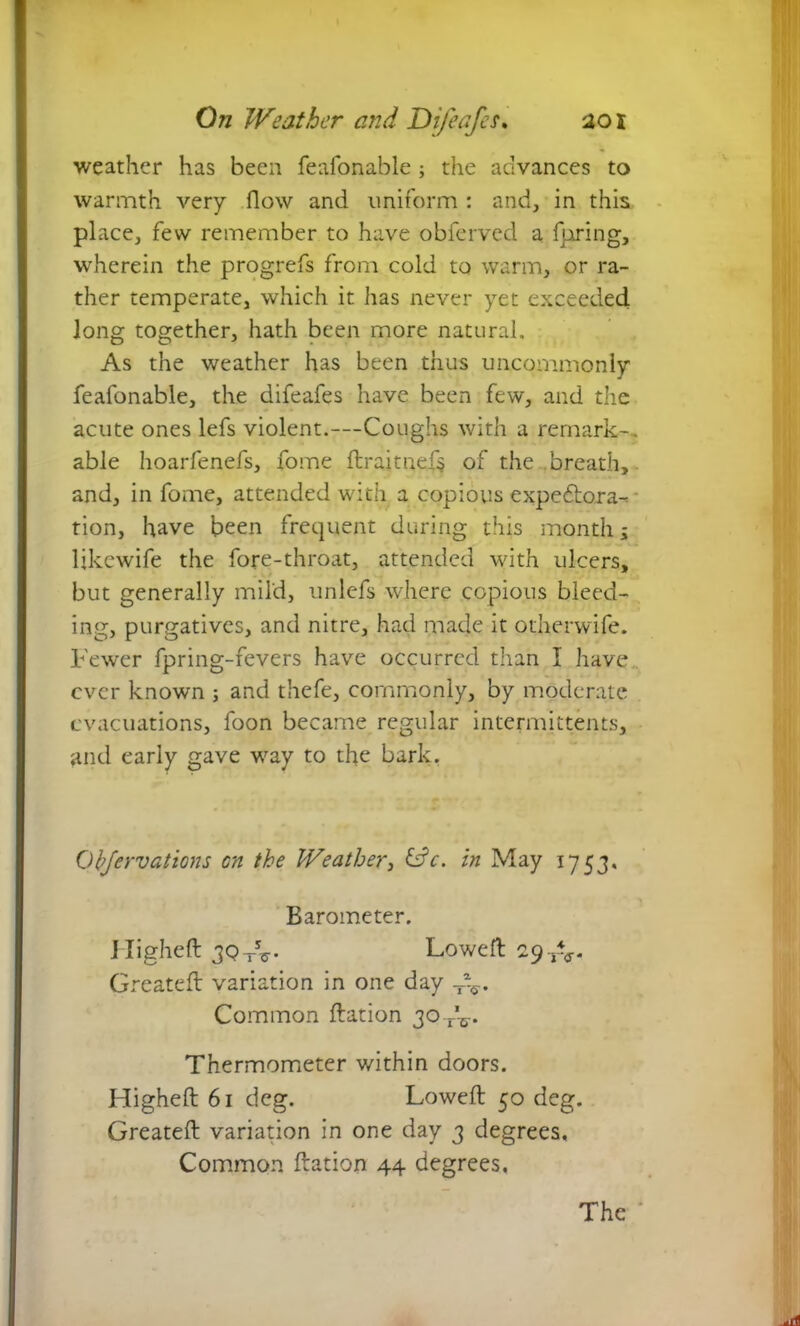 weather has been feafonable; the advances to warmth very flow and uniform : and, in this place, few remember to have obferved a luring, wherein the progrefs from cold to warm, or ra- ther temperate, which it has never yet exceeded Jong together, hath been more natural. As the weather has been thus uncommonly feafonable, the difeafes have been few, and the acute ones lefs violent.—Coughs with a remark-, able hoarfenefs, fome ftraitnefs of the breath, and, in fome, attended with a copious expedtora-^ tion, have been frequent during this month; likewife the fore-throat, attended with ulcers, but generally mild, unlefs where copious bleed- ing, purgatives, and nitre, had made it otherwife. Fewer fpring-fevers have occurred than I have ever known ; and thefe, commonly, by moderate evacuations, foon became regular intermittents, and early gave way to the bark. Qbjervations on the Weather, &V. in May 1753. Barometer. Higheft 3QtV Loweft 29 TV Greateft: variation in one day T%.. Common ftation 30 A. Thermometer within doors. Higheft 61 deg. Loweft 50 deg. Greateft variation in one day 3 degrees. Common ftation 44 degrees. The