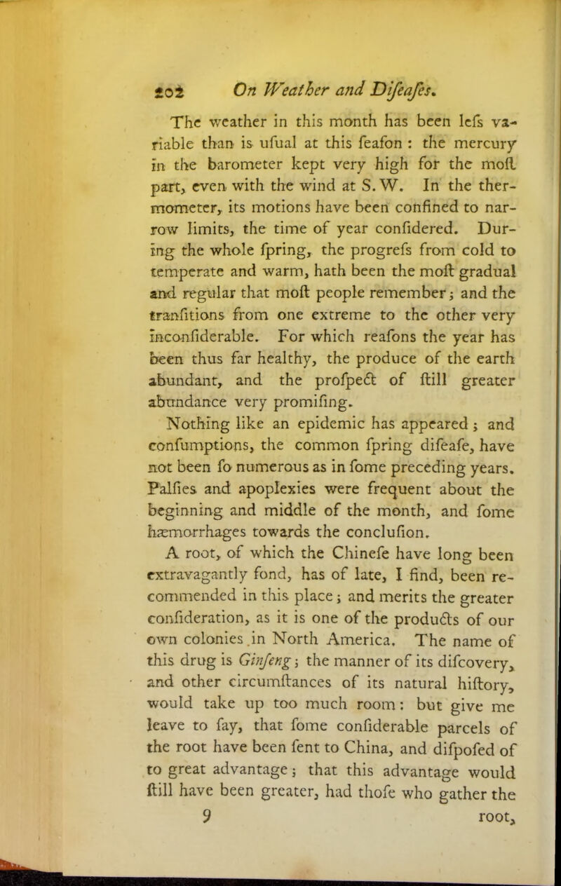 The weather in this month has been lefs va- riable than is ufual at this feafon : the mercury in the barometer kept very high for the moil part, even with the wind at S. W. In the ther- mometer, its motions have been confined to nar- row limits, the time of year confidered. Dur- ing the whole fpring, the progrefs from cold to temperate and warm, hath been the moil gradual and regular that moil people remember; and the tranfitions from one extreme to the other very inconfiderable. For which reafons the year has been thus far healthy, the produce of the earth abundant, and the profpeff of ftill greater abundance very promifing. Nothing like an epidemic has appeared; and confumptions, the common fpring difeafe, have not been fo numerous as in fome preceding years. Falfies and apoplexies were frequent about the beginning and middle of the month, and fome haemorrhages towards the conclufion. A root, of which the Chinefe have long been extravagantly fond, has of late, I find, been re- commended in this place i and merits the greater confideration, as it is one of the produds of our own colonies.in North America, The name of this drug is Ginjeng the manner of its difeovery, and other circumftances of its natural hiftory, would take up too much room: but give me leave to fay, that fome confiderable parcels of the root have been fent to China, and difpofed of to great advantage; that this advantage would ftill have been greater, had thofe who gather the