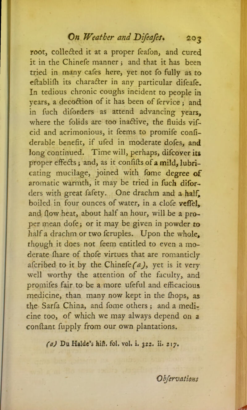 root, collected it at a proper feafon, and cured it in the Chinefe manner; and that it has been tried in many cafes here, yet not fo fully as to eftabliffi its character in any particular difeafe. In tedious chronic coughs incident to people in years, a decoftion of it has been of fcrvice ; and in fuch diforders as attend advancing years, where the folids are too inadlive, the fluids vif- cid and acrimonious, it feems to promife confi- derable benefit, if ufed in moderate dofes, and long continued. Time will, perhaps, difcover its proper effedls; and, as it confifls of a mild, lubri- cating mucilage, joined with fome degree of aromatic warmth, it may be tried in fuch difor- ders with great fafety. One drachm and a hal£ boiled in four ounces of water, in a clofe velfel, and flow heat, about half an hour, will be a pro- per mean dofej or it may be given in powder to half a drachm or two fcruples. Upon the whole, though it does not feem entitled to even a mo- derate fhare of thofe virtues that are romanticly afcribed to it by the Chinefe (a)> yet is it very well worthy the attention of the faculty, and promifes fair to be a more ufeful and efficacious medicine, than many now kept in the {hops, as the Sarfa China, and fome others; and a medi- cine too, of which we may always depend on a conflant fupply from our own plantations. (a) Du Halde’s hill. fol. vol, i. 322. ii. 217. Ohfervations