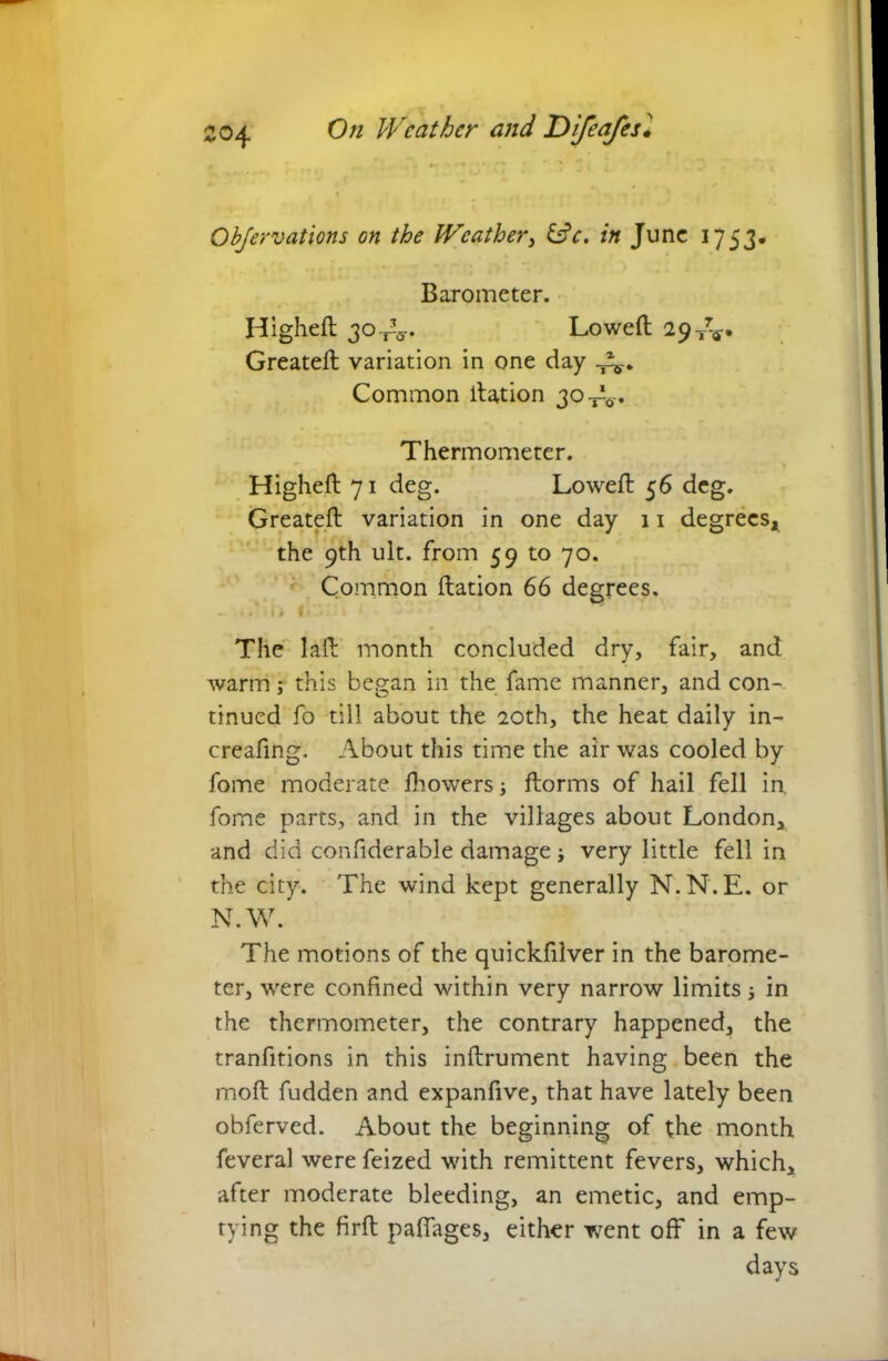 Objervations on the Weather, &c. in June 1753- Barometer. Highed 30-rV Lowed 29^. Greateft variation in one day Common llation 30 Thermometer. Highefl 71 deg. Lowed 56 deg. Greated variation in one day 11 degrees, the 9th ult. from 59 to 70. Common dation 66 degrees. - < . ‘ i) f ♦ » 1 The lad month concluded dry, fair, and warm; this began in the fame manner, and con- tinued fo till about the 20th, the heat daily in- creafing. About this time the air was cooled by fome moderate fhowers j dorms of hail fell in. fome parts, and in the villages about London, and did confiderable damage j very little fell in the city. The wind kept generally N.N.E. or N.W. The motions of the quickfilver in the barome- ter, were confined within very narrow limits j in the thermometer, the contrary happened, the tranfitions in this indrument having been the mod fudden and expanfive, that have lately been obferved. About the beginning of the month feveral were feized with remittent fevers, which, after moderate bleeding, an emetic, and emp- tying the fird paffages, either went off in a few days