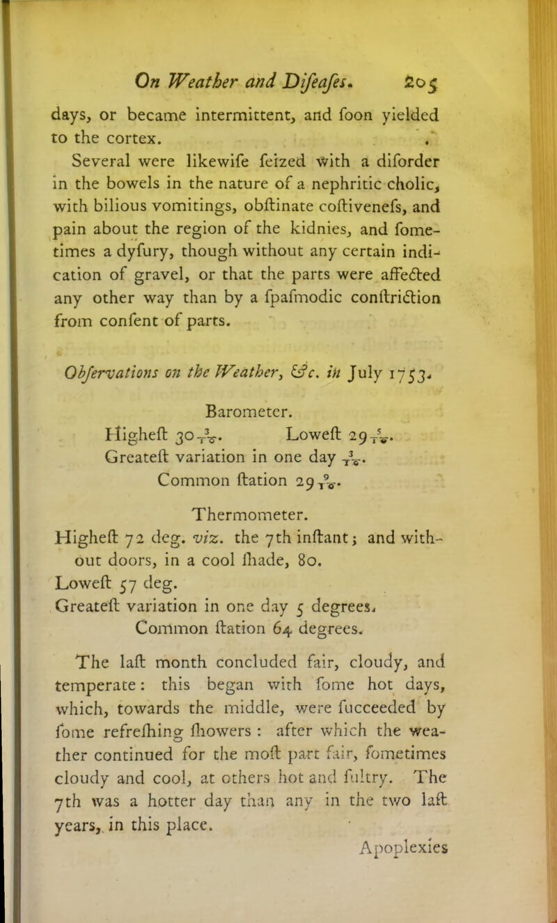 days, or became intermittent, and foon yielded to the cortex. Several were likewife feized with a diforder in the bowels in the nature of a nephritic cholic, with bilious vomitings, obftinate coftivenefs, and pain about the region of the kidnies, and fome- times a dyfury, though without any certain indi- cation of gravel, or that the parts were affe&ed any other way than by a fpafmodic conftridtion from confent of parts. Objervations on the JVeather3 &c. in July 1753- Barometer. Higheft 30 -V. Loweft 29-^. Created: variation in one day T3V. Common Ration 29 TV Thermometer. Higheft 72 deg. viz. the 7th inftant; and with- out doors, in a cool ihade, 80. Loweft 57 deg. Created: variation in one day 5 degrees. Common Ration 64 degrees. The lad: month concluded fair, cloudy, and temperate: this began with fome hot days, which, towards the middle, were fucceeded by fome refrefhino; fliowers : after which the wea- ther continued for the mod: part fair, fometimes cloudy and cool, at others hot and fultry. The 7th was a hotter day than any in the two lad: years,, in this place. Apoplexies