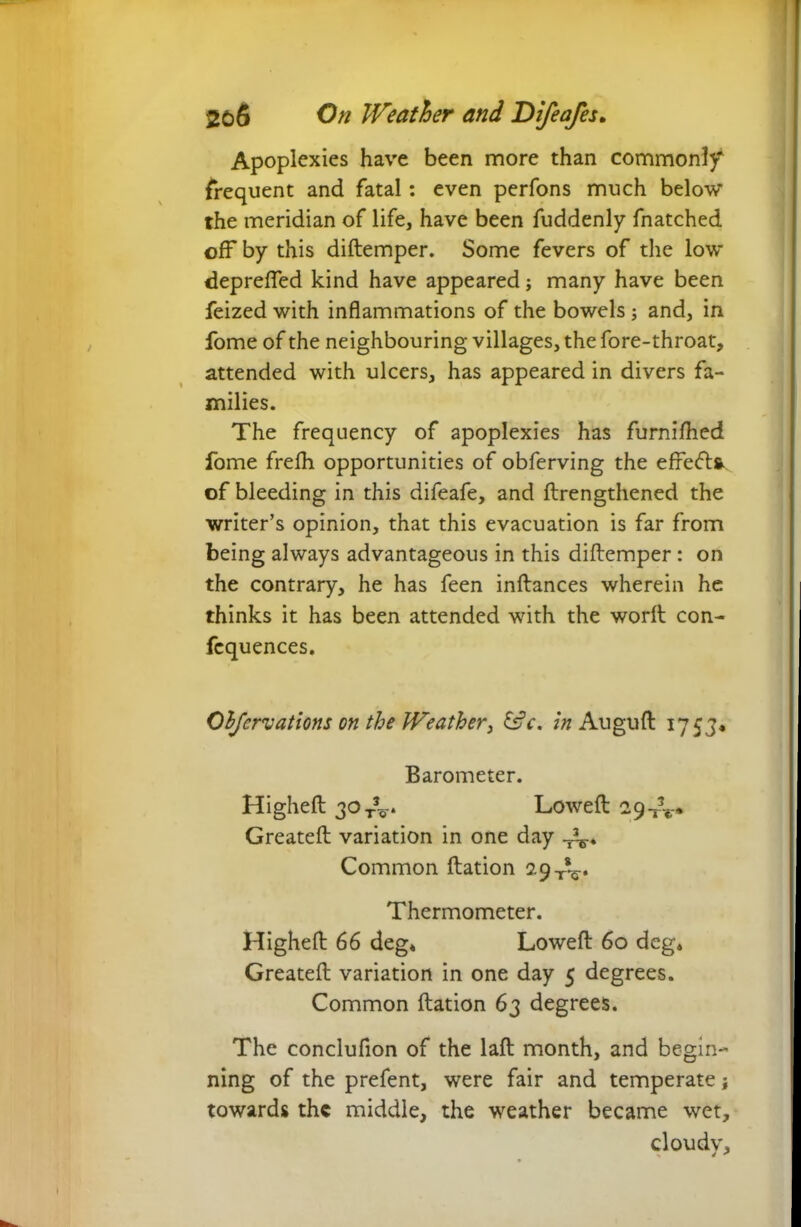 Apoplexies have been more than commonly frequent and fatal: even perfons much below the meridian of life, have been fuddenly fnatched off by this diftemper. Some fevers of the low depreffed kind have appeared; many have been feized with inflammations of the bowels; and, in fome of the neighbouring villages, the fore-throat, attended with ulcers, has appeared in divers fa- milies. The frequency of apoplexies has furnifhed fome frefh opportunities of obferving the effeft* of bleeding in this difeafe, and ftrengthened the writer’s opinion, that this evacuation is far from being always advantageous in this diftemper: on the contrary, he has feen inftances wherein he thinks it has been attended with the worft con- fcquences. Objcrvations on the Weather, &c. in Auguft 1753* Barometer. Highefl 30T\r* Loweft 29-^» Greatefl variation in one day -Ar* Common ftation 29-^. Thermometer. Highefl: 66 deg* Loweft 60 deg* Greatefl variation in one day 5 degrees. Common ftation 63 degrees. The conclufion of the laft month, and begin- ning of the prefent, were fair and temperate towards the middle, the weather became wet, cloudv, 4 *