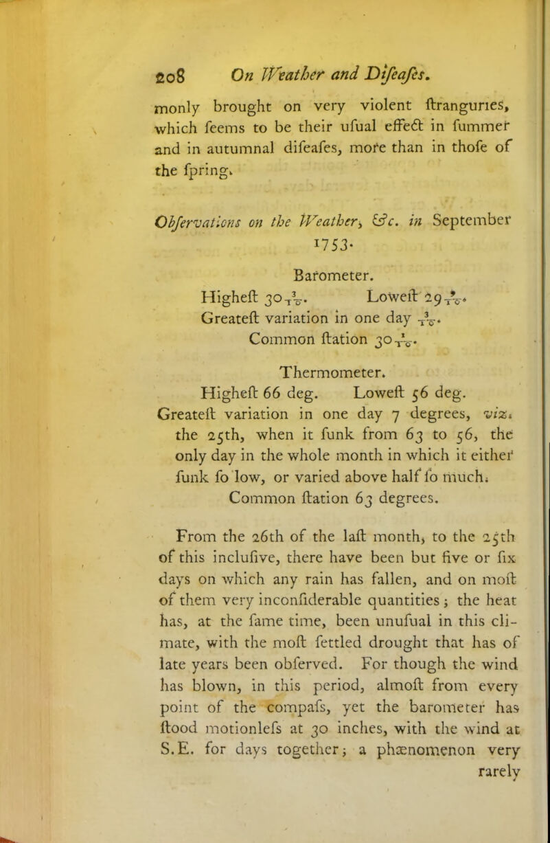 monly brought on very violent ftrangurieS, which Teems to be their ufual effect in dimmer and in autumnal difeafes, mote than in thofe of the fpring. Objervations on the IVeathcr> C7c. in September 1753- Barometer. Higheft 30^. Lowed~9t%* Created variation in one day Common ftation 30 Tt-. Thermometer. Higheft 66 deg. Lowed 56 deg. Greateft variation in one day 7 degrees, viz* the 25th, when it funk from 63 to 56, the only day in the whole month in which it either funk fo low, or varied above half fo much; Common ftation 63 degrees. From the 26th of the laft month, to the 25th of this inclufive, there have been but five or fix days on which any rain has fallen, and on mod of them very inconfiderable quantities ; the heat has, at the fame time, been unufual in this cli- mate, with the mod fettled drought that has of late years been obferved. For though the wind has blown, in this period, almoft from every point of the compafs, yet the barometer has ftood motionlefs at 30 inches, with the wind at S.E. for days together; a phaenomenon very rarelv 4