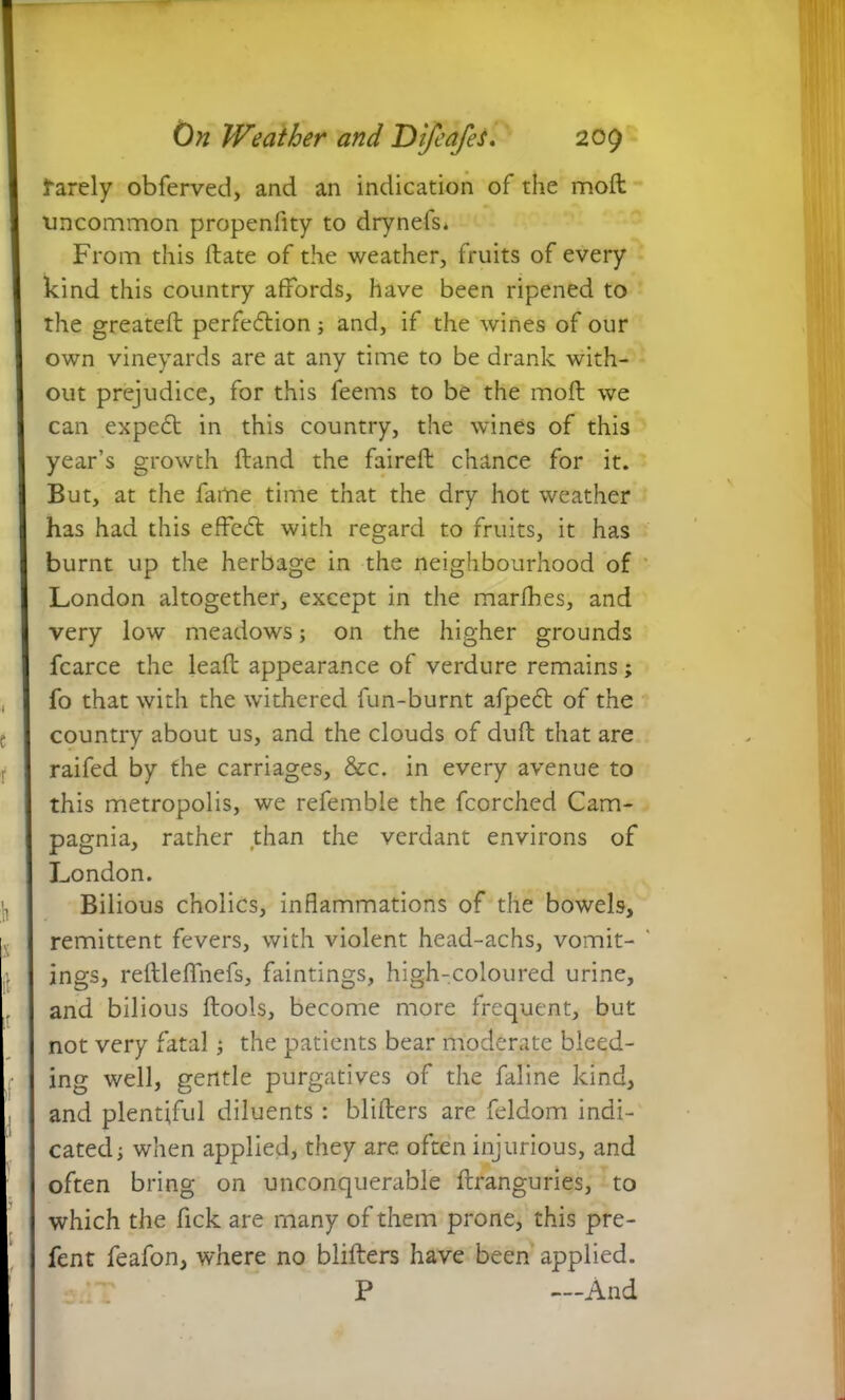 farely obferved, and an indication of the moft uncommon propenfity to drynefs. From this Itate of the weather, fruits of every kind this country affords, have been ripened to the greateft perfedtion ; and, if the wines of our own vineyards are at any time to be drank with- out prejudice, for this feems to be the moft we can expedt in this country, the wines of this year’s growth ftand the faireft chance for it. But, at the fame time that the dry hot weather has had this effedt with regard to fruits, it has burnt up the herbage in the neighbourhood of London altogether, except in the marfhes, and very low meadows; on the higher grounds fcarce the lead appearance of verdure remains; fo that with the withered fun-burnt afpedt of the country about us, and the clouds of dull that are raifed by the carriages, &c. in every avenue to this metropolis, we refemble the fcorched Cam- pagnia, rather than the verdant environs of London. Bilious cholics, inflammations of the bowels, remittent fevers, with violent head-achs, vomit- ings, reftleffnefs, faintings, high-coloured urine, and bilious ftools, become more frequent, but not very fatal; the patients bear moderate bleed- ing well, gentle purgatives of the faline kind, and plentiful diluents : bliilers are feldom indi- cated; when applied, they are. often injurious, and often bring on unconquerable llranguries, to which the fick are many of them prone, this pre- fent feafon, where no blifters have been applied. P —And