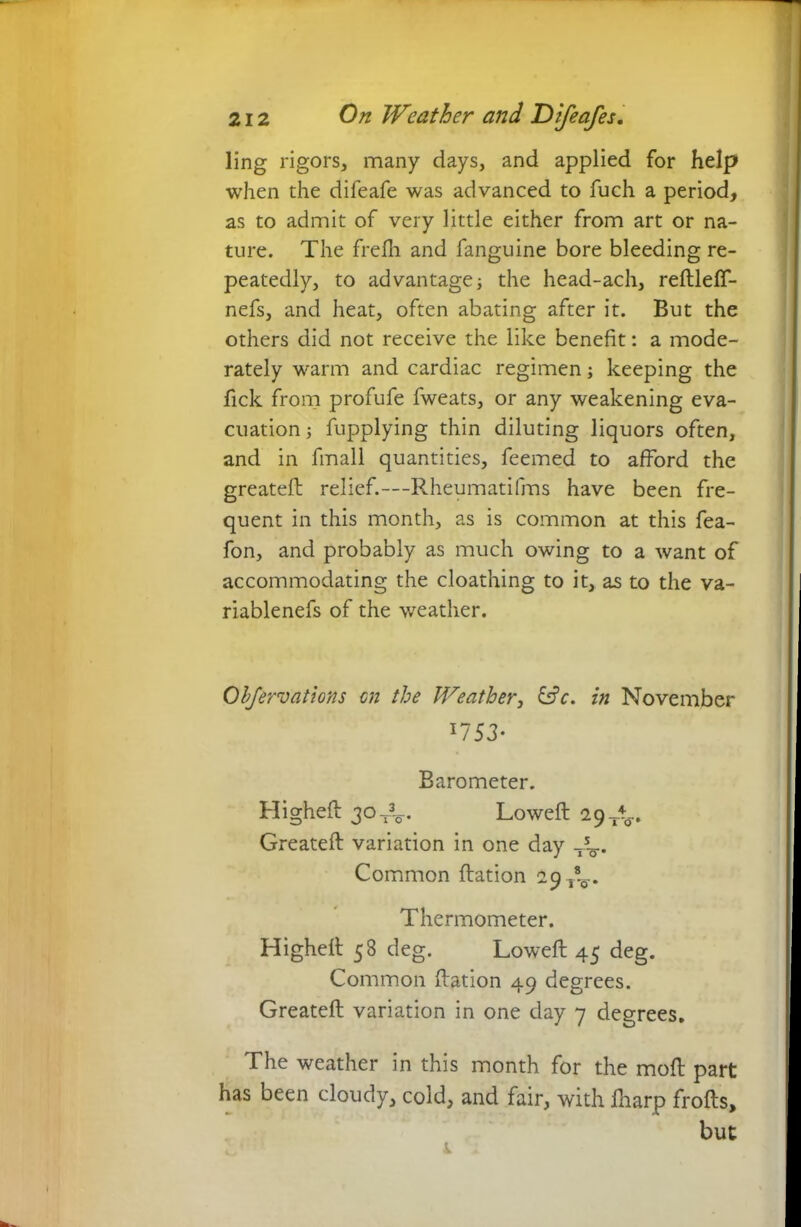 ling rigors, many days, and applied for help when the difeafe was advanced to fuch a period, as to admit of very little either from art or na- ture. The frefh and fanguine bore bleeding re- peatedly, to advantagej the head-ach, reftleff- nefs, and heat, often abating after it. But the others did not receive the like benefit: a mode- rately warm and cardiac regimen; keeping the fick from profufe fweats, or any weakening eva- cuation j fupplying thin diluting liquors often, and in fmall quantities, feemed to afford the greatefb relief.— Rheumatifms have been fre- quent in this month, as is common at this fea- fon, and probably as much owing to a want of accommodating the cloathing to it, as to the va- riablenefs of the weather. Obfervations on the Weather, £s?c. in November *753- Barometer. Higheft 30. Loweft 29^. Greateft variation in one day T5^.. Common ftation 29 Thermometer. Higheff 58 deg. Loweft 45 deg. Common ftation 49 degrees. Greateft variation in one day 7 degrees. The weather in this month for the moft part has been cloudy, cold, and fair, with iharp frofts, but 1 1