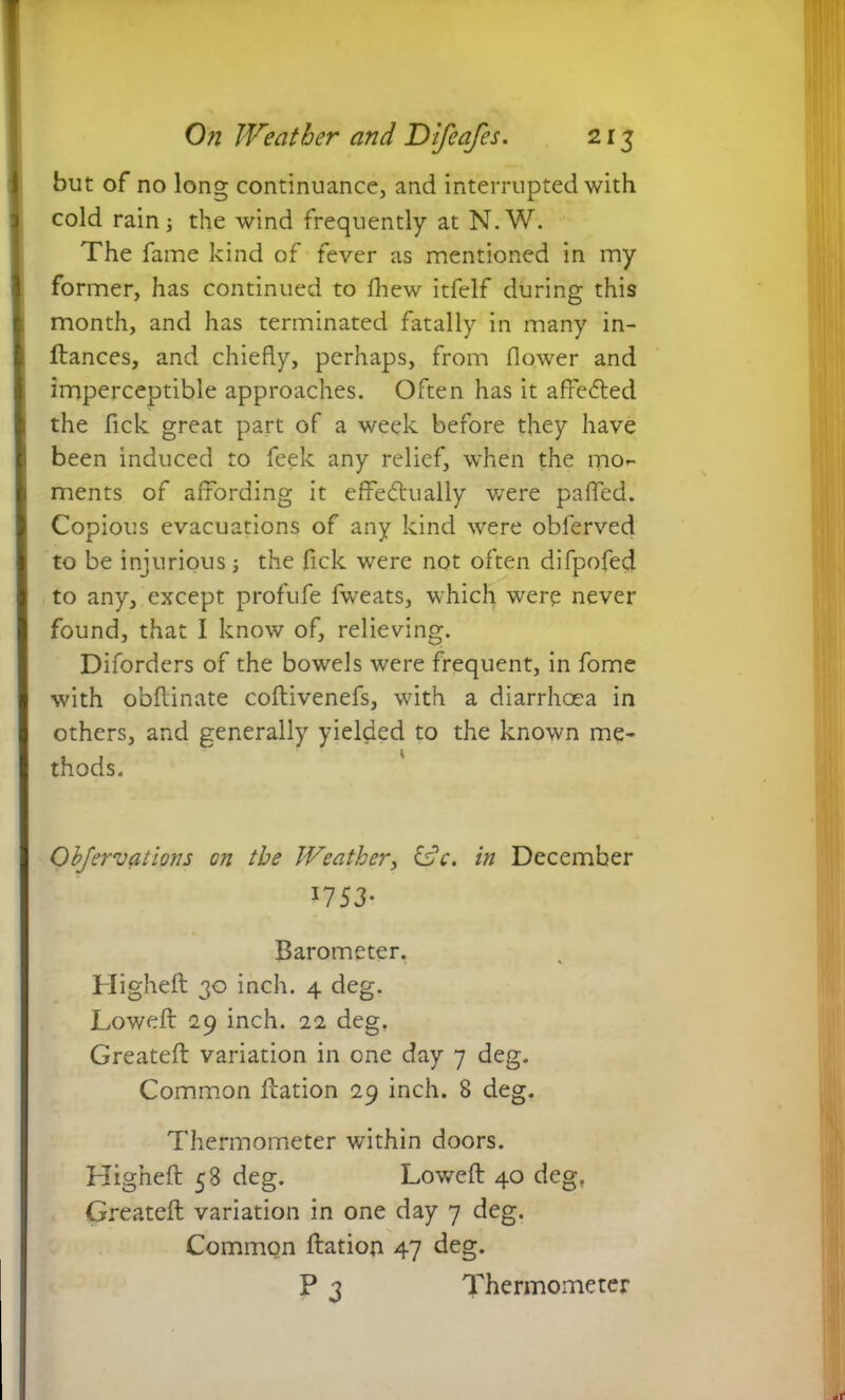 but of no long continuance, and interrupted with cold rain; the wind frequently at N.W. The fame kind of fever as mentioned in my former, has continued to fhew itfelf during this month, and has terminated fatally in many in- ftances, and chiefly, perhaps, from flower and imperceptible approaches. Often has it affeCted the fick great part of a week before they have been induced to feek any relief, when the mor ments of affording it effectually were paffed. Copious evacuations of any kind were obferved to be injurious; the fick were not often difpofed to any, except profufe fwreats, which were never found, that I know of, relieving. Diforders of the bowels were frequent, in fome with obftinate coftivenefs, with a diarrhoea in others, and generally yielded to the known me* thods. Ohjervations on the Weather, idle, in December *7 53- Barometer. Higheft 30 inch. 4 deg. Loweft 29 inch. 22 deg. Greateft variation in one day 7 deg. Common ffation 29 inch. 8 deg. Thermometer within doors. Higheft 58 deg. Lowed: 40 deg. Greateft variation in one day 7 deg. Common ftation 47 deg. P 3 Thermometer