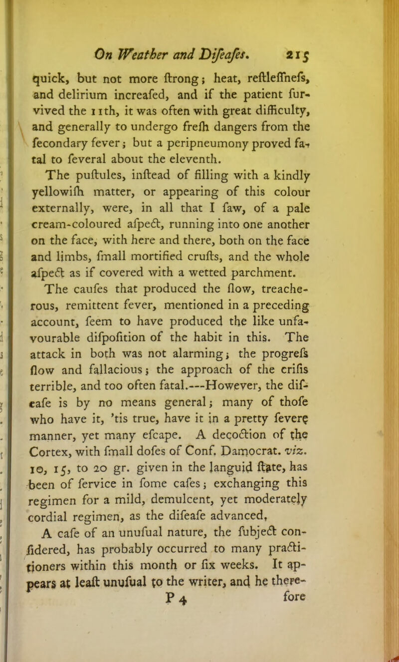 quick, but not more ftrong; heat, reftlefinefs, and delirium increafed, and if the patient fur- vived the 1 ith, it was often with great difficulty, and generally to undergo freffi dangers from the fecondary fever; but a peripneumony proved fa-f tal to feveral about the eleventh. The puftules, inftead of filling with a kindly yellowifh matter, or appearing of this colour externally, were, in all that I faw, of a pale cream-coloured afpeCt, running into one another on the face, with here and there, both on the face and limbs, fmall mortified crufts, and the whole afpeft as if covered with a wetted parchment. The caufes that produced the flow, treache- rous, remittent fever, mentioned in a preceding account, feem to have produced the like unfa- vourable difpofition of the habit in this. The attack in both was not alarming * the progrefs flow and fallacious $ the approach of the crifis terrible, and too often fatal.—However, the dif- cafe is by no means general; many of thofe who have it, ’tis true, have it in a pretty fever$ manner, yet many efcape. A deco&ion of the Cortex, with fmall dofes of Conf. Damocrat. viz, 10, 15, to 20 gr. given in the languid ftate, has been of fervice in fome cafes; exchanging this regimen for a mild, demulcent, yet moderately cordial regimen, as the difeafe advanced, A cafe of an unufual nature, the fubjeCt con- ftdered, has probably occurred to many practi- tioners within this month or fix weeks. It ap- pears at leaft unufual to the writer, and he thepe- P 4 fore