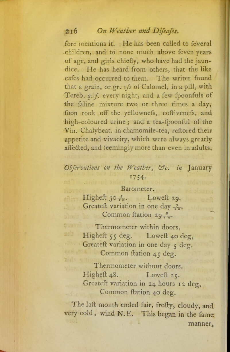 fore mentions it. He has been called to feveral children, and to none much above feven years of age, and girls chiefly, who have had the jaun- dice. He has heard from others, that the like cafes had occurred to them. The writer found that a grain, or gr. iJs of Calomel, in a pill, with Tereb. q.J. every night, and a few fpoonfuls of the faline mixture two or three times a day, foon took off the yellownefs, coftivenefs, and high-coloured urine ; and a tea-fpoonful of the Vin. Chalybeat. in charnomile-tea, reftored their appetite and vivacity, which were always greatly affedted, and feemingly mere than even in adults. Observations on the Weather, &c. in January T754- Barometer. Lligheft 30^. Lowell 29. Greatelt variation in one day T5^.. Common llation 29 J^. Thermometer within doors. Highefl: 55 deg. Lowell 40 deg, Greatell variation in one day 5 deg. Common llation 45 deg. Thermometer without doors. Highefl: 48. Lowell 25. Greatell variation in 24 hours 12 deg. Common llation 40 deg. The laft month ended fair, frofty, cloudy, and very cold; wind N.E. This began in the fame manner.