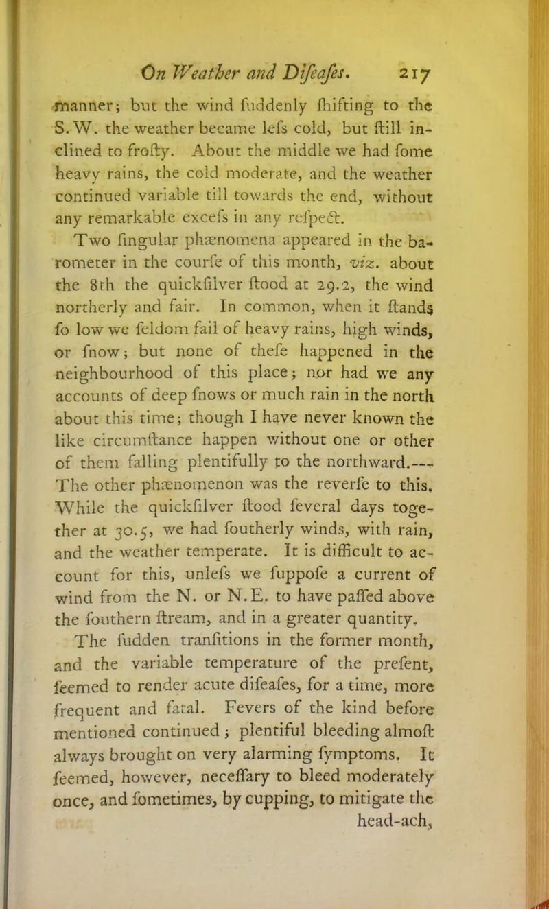 manner; but the wind fuddenly fhifting to the S.W. the weather became lefs cold, but Hill in- clined to frolty. About the middle we had fome heavy rains, the cold moderate, and the weather continued variable till towards the end, without any remarkable excels in any refpedt. Two lingular phaenomena appeared in the ba- rometer in the courfe of this month, viz. about the 8th the quickfilver flood at 29.2, the wind northerly and fair. In common, when it Hands fo low we feldom fail of heavy rains, high winds, or fnow; but none of thefe happened in the neighbourhood of this place; nor had wre any accounts of deep fnows or much rain in the north about this time; though I have never known the like circumtlance happen without one or other of them falling plentifully to the northward.— The other phenomenon was the reverfe to this. While the quickfilver flood feveral days toge- ther at 30.5, we had foutherly winds, with rain, and the weather temperate. It is difficult to ac- count for this, unlefs we fuppofe a current of wind from the N. or N.E. to have paffied above the fouthern llream, and in a greater quantity. The ludden tranfitions in the former month, and the variable temperature of the prefent, leemed to render acute difeafes, for a time, more frequent and fatal. Fevers of the kind before mentioned continued ; plentiful bleeding almolt always brought on very alarming fymptoms. It feemed, however, neceffary to bleed moderately once, and fometimes, by cupping, to mitigate the head-ach.