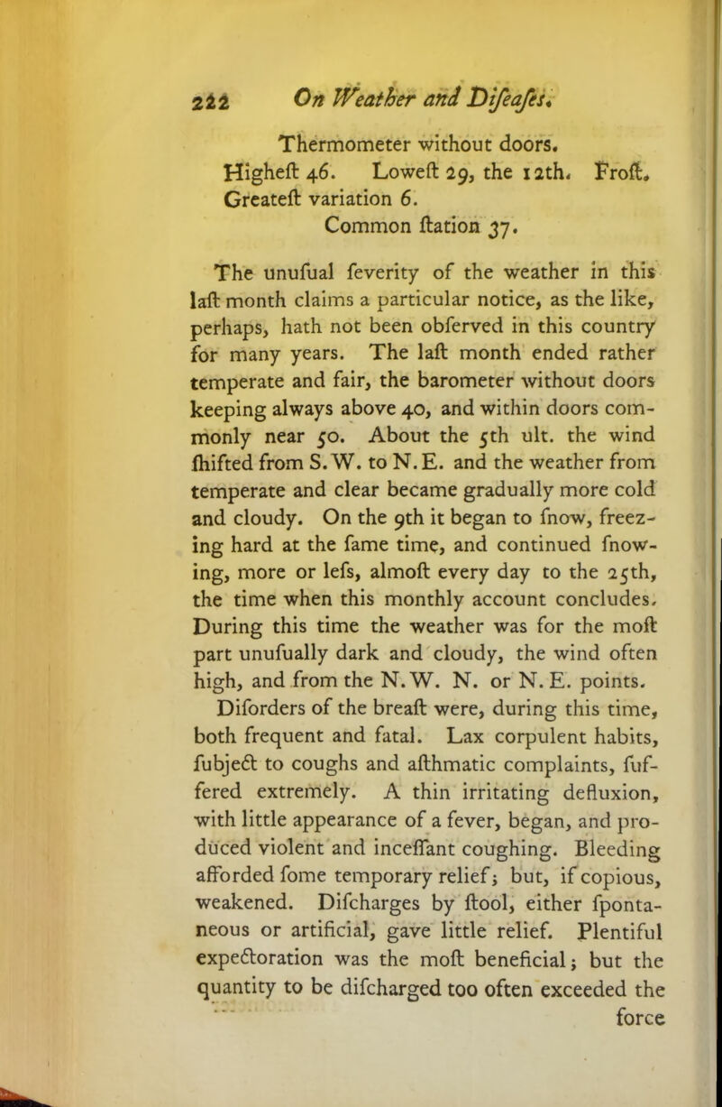 Thermometer without doors. Higheft 46. Loweft 29, the 12th* FrofL Greateft variation 6. Common ftation 37. The unufual feverity of the weather in this laft month claims a particular notice, as the like, perhaps, hath not been obferved in this country for many years. The laft month ended rather temperate and fair, the barometer without doors keeping always above 40, and within doors com- monly near 50. About the 5th ult. the wind fliifted from S. W. to N.E. and the weather from temperate and clear became gradually more cold and cloudy. On the 9th it began to fnow, freez- ing hard at the fame time, and continued blow- ing, more or lefs, almoft every day to the 25th, the time when this monthly account concludes. During this time the weather was for the moft part unufually dark and cloudy, the wind often high, and from the N. W. N. or N. E. points. Diforders of the breaft were, during this time, both frequent and fatal. Lax corpulent habits, fubjedt to coughs and afthmatic complaints, buf- fered extremely. A thin irritating defluxion, with little appearance of a fever, began, and pro- duced violent and inceffant coughing. Bleeding afforded fome temporary relief; but, if copious, weakened. Difcharges by ftool, either fponta- neous or artificial, gave little relief. Plentiful expedtoration was the moft beneficial; but the quantity to be difcharged too often exceeded the force
