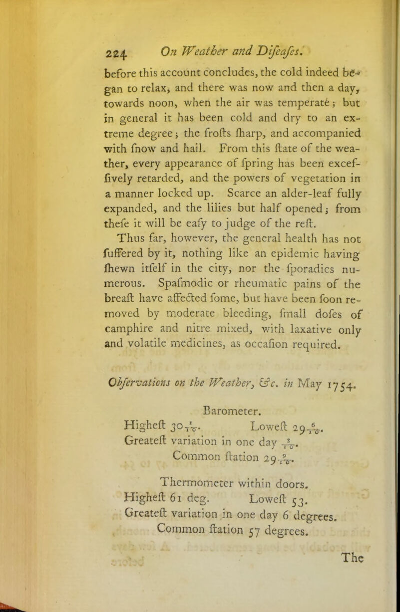 before this account concludes, the cold indeed be- gan to relax, and there was now and then a day, towards noon, when the air was temperate; but in general it has been cold and dry to an ex- treme degree \ the frofts fharp, and accompanied with fnow and hail. From this Hate of the wea- ther, every appearance of fpring has been excef- lively retarded, and the powers of vegetation in a manner locked up. Scarce an alder-leaf fully expanded, and the lilies but half opened \ from thefe it will be eafy to judge of the reft. Thus far, however, the general health has not Buffered by it, nothing like an epidemic having fhewn itfelf in the city, nor the fporadics nu- merous. Spafmodic or rheumatic pains of the breaft have affecfted fome, but have been foon re- moved by moderate bleeding, fmall dofes of camphire and nitre mixed, with laxative only and volatile medicines, as occafion required. Objervaticns on the Weather, &c. in May 1754. Barometer. Higheft 30 Loweft 29^. Greateft variation in one day Common ftation 29-/^. Thermometer within doors. Higheft 61 deg. Loweft 53. Greateft variation in one day 6 degrees. Common ftation 57 degrees.