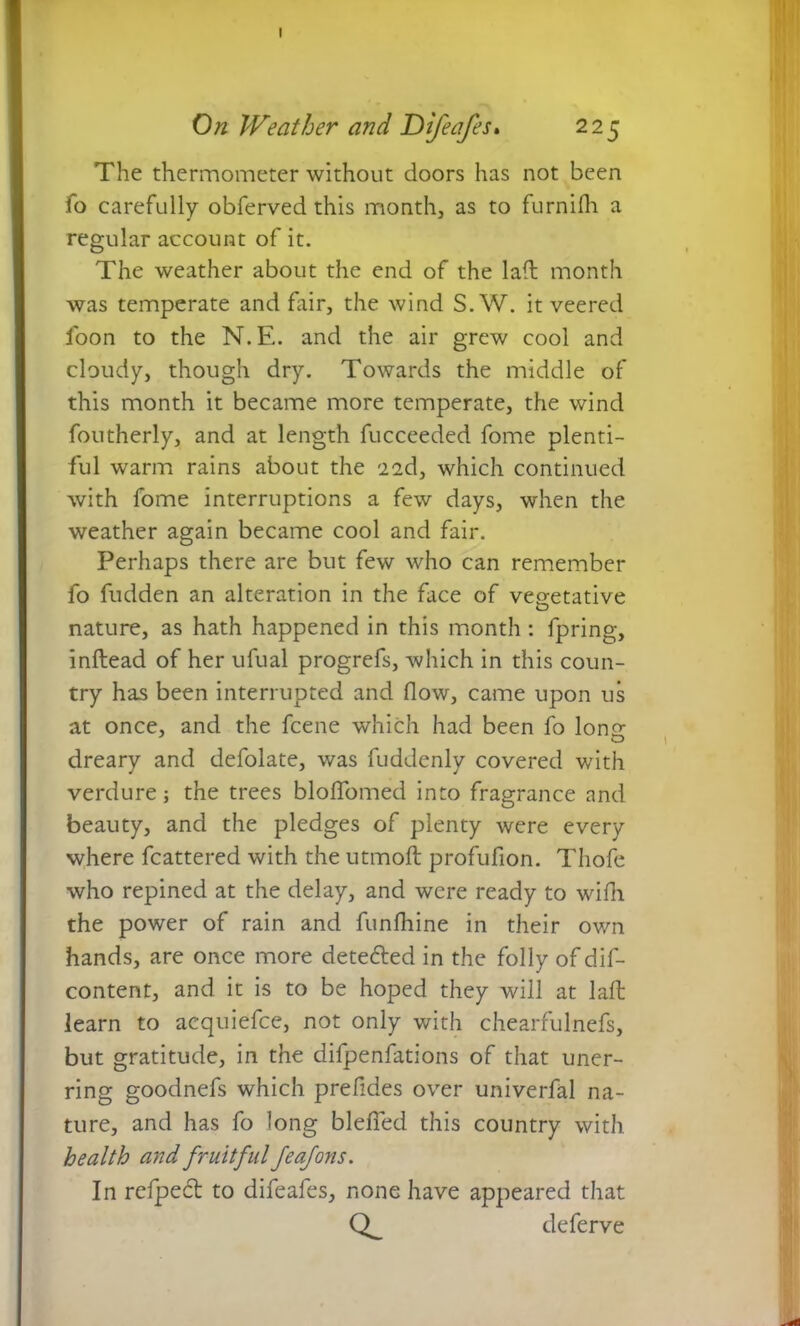 I On Weather and Difeafes. 225 The thermometer without doors has not been fo carefully obferved this month, as to fur nidi a regular account of it. The weather about the end of the laft month was temperate and fair, the wind S. W. it veered foon to the N.E. and the air grew cool and cloudy, though dry. Towards the middle of this month it became more temperate, the wind foutherly, and at length fucceeded fome plenti- ful warm rains about the 'iad, which continued with fome interruptions a few days, when the weather again became cool and fair. Perhaps there are but few who can remember fo fudden an alteration in the face of vegetative nature, as hath happened in this month: fpring, inftead of her ufual progrefs, which in this coun- try has been interrupted and flow, came upon us at once, and the fcene which had been fo lono- dreary and defolate, was fuddenly covered with verdure; the trees bloflomed into fragrance and beauty, and the pledges of plenty were every where fcattered with the utmoft profufion. Thofe who repined at the delay, and were ready to wifh the power of rain and funfhine in their own hands, are once more detected in the folly of dif- content, and it is to be hoped they will at laft learn to aequiefce, not only with chearfulnefs, but gratitude, in the difpenfations of that uner- ring goodnefs which prefides over univerfal na- ture, and has fo long blefied this country with health and fruitful feafons. In refpedt to difeafes, none have appeared that Q_ deferve