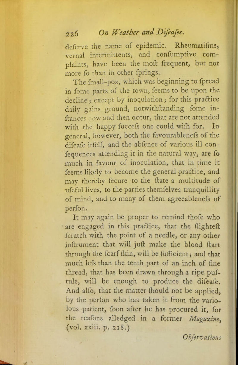 deferve the name of epidemic. Rheumatifms, vernal intermittents, and confumptive com- plaints, have been the moll frequent, but not more fo than in other fprings. The fmall-pox, which was beginning to fpread in feme parts of the town, feems to be upon the decline ; except by inoqulation; for this practice daily gains ground, notwithstanding fome in- ftances ow and then occur, that are not attended with the happy fuccefs one could wrifh for. In general, however, both the favourablenefs of the difeafe itfelf, and the abfence of various ill con- fequences attending it in the natural way, are fo much in favour of inoculation, that in time it feems likely to become the general practice, and may thereby fecure to the ftate a multitude of ufeful lives, to the parties themfelves tranquillity of mind, and to many of them agreeablenefs of perfon. It may again be proper to remind thofe who are engaged in this practice, that the flighteft fcratch with the point of a needle, or any other inftrument that will juft make the blood ftart through the fcarf Ikin, will be fufficientj and that much lefs than the tenth part of an inch of fine thread, that has been drawn through a ripe puf- tule, will be enough to produce the difeafe. And alfo, that the matter fhould not be applied, by the perfon who has taken it from the vario- lous patient, foon after he has procured it, for the reafons alledged in a former Magazine, (vol. xxiii, p. 218.)