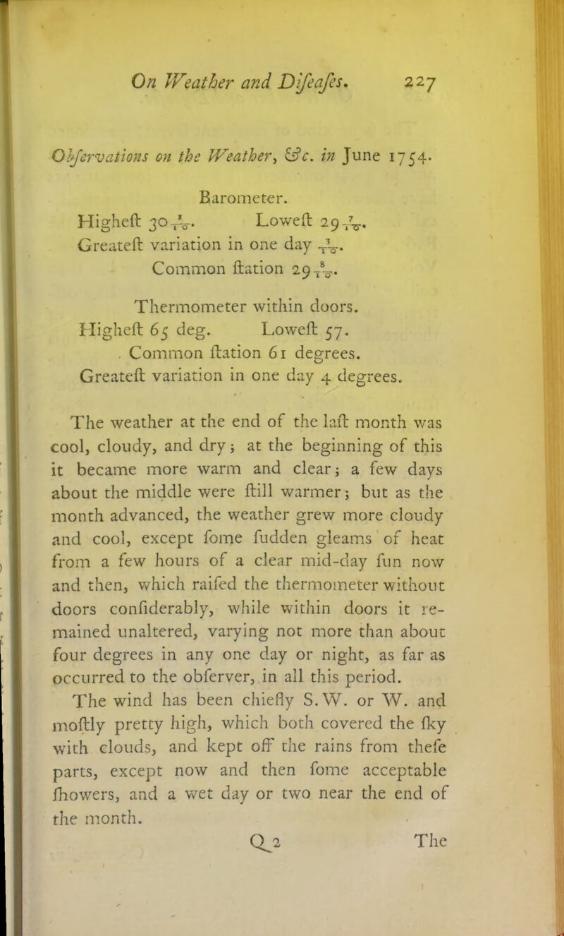Objervations on the Weather, &c. in June 1754. Barometer. Higheft 30-A-. Lowed 29^. Created variation in one day Common dation 29 dL.. Thermometer within doors. Highed 65 deg. Lowed 57. Common dation 61 degrees. Greated variation in one day 4 degrees. The weather at the end of the lad month was cool, cloudy, and dry; at the beginning of this it became more warm and clear; a few days about the middle were dill warmer; but as the month advanced, the weather grew more cloudy and cool, except fome fudden gleams of heat from a few hours of a clear mid-day fun now and then, which raifed the thermometer without doors confiderably, while within doors it re- mained unaltered, varying not more than about four degrees in any one day or night, as far as occurred to the obferver, in all this period. The wind has been chiefly S.W. or W. and modly pretty high, which both covered the fky with clouds, and kept off* the rains from thefe parts, except now and then fome acceptable fhowers, and a wet day or two near the end of the month.