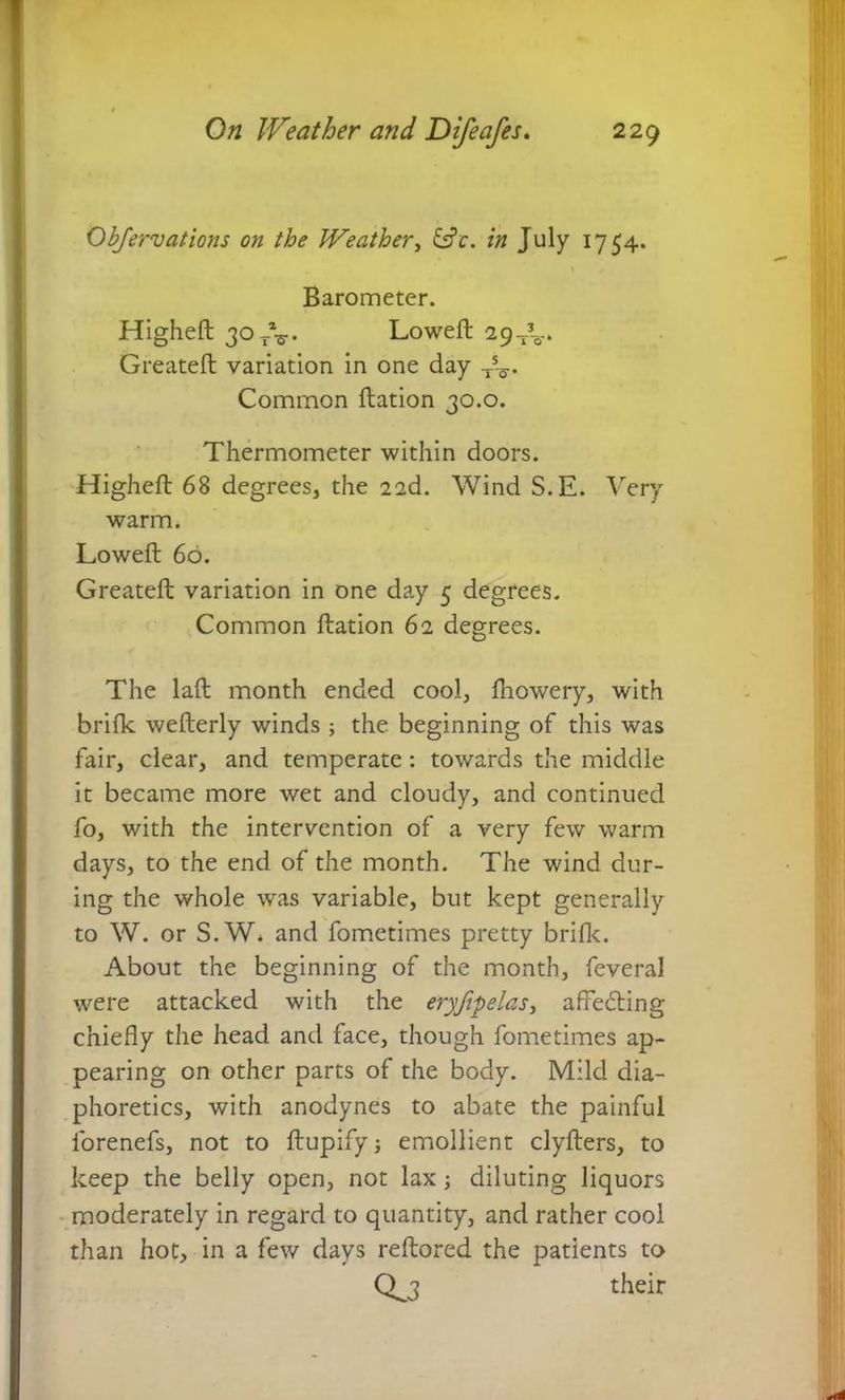 Objervations on the Weather, &e. in July 1754. \ y Barometer. Higheft 30T%.. Loweft 29-A-* Greatefl variation in one day Vs- Common ftation 30.0. Thermometer within doors. Higheft 68 degrees, the 22d. Wind S.E. Very warm. Loweft 60. Greateft variation in one day 5 degrees. Common ftation 62 degrees. The laft month ended cool, fhowery, with brifk wefterly winds ; the beginning of this was fair, clear, and temperate: towards the middle it became more wet and cloudy, and continued fo, with the intervention of a very few warm days, to the end of the month. The wind dur- ing the whole was variable, but kept generally to W. or S.W. and fometimes pretty brifk. About the beginning of the month, feveral were attacked with the eryjipelas, affedting chiefly the head and face, though fometimes ap- pearing on other parts of the body. Mild dia- phoretics, with anodynes to abate the painful lorenefs, not to ftupify emollient clyfters, to keep the belly open, not lax; diluting liquors moderately in regard to quantity, and rather cool than hot, in a few days reftored the patients to their