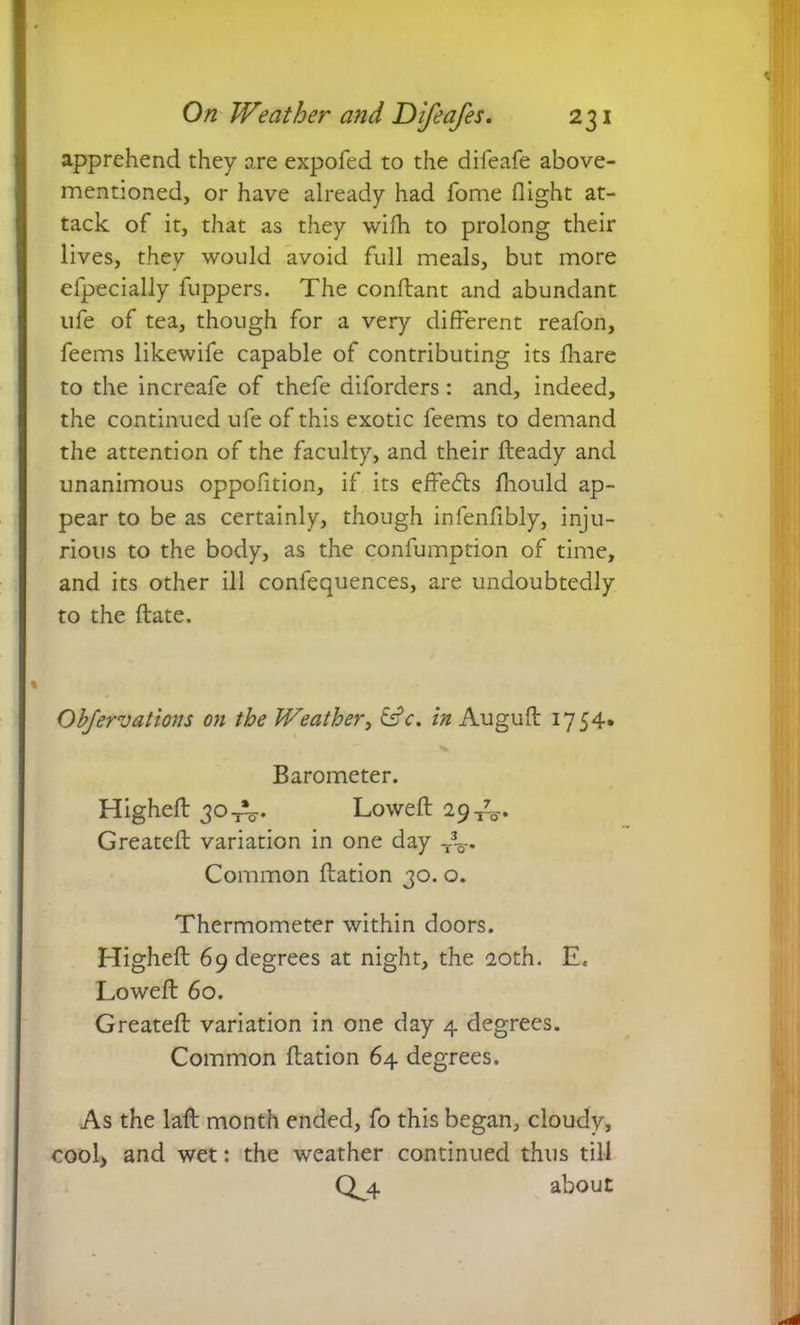 apprehend they are expofed to the difeafe above- mentioned, or have already had fome flight at- tack of it, that as they wifh to prolong their lives, they would avoid full meals, but more efpecially fuppers. The conflant and abundant life of tea, though for a very different reafon, feems likewife capable of contributing its fliare to the increafe of thefe diforders: and, indeed, the continued ufe of this exotic feems to demand the attention of the faculty, and their Heady and unanimous oppofition, if its effects fliould ap- pear to be as certainly, though infenflbly, inju- rious to the body, as the confumption of time, and its other ill confequences, are undoubtedly to the Hate. Ob/ervations on the Weather, tsV. in Augufl 1754* Barometer. Highefl 30Lowed 29-^. Greatefl variation in one day r%. Common flation 30. o. Thermometer within doors. Highefl 69 degrees at night, the 20th. E. Lowefl 60. Greatefl variation in one day 4 degrees. Common flation 64 degrees. As the lafl month ended, fo this began, cloudy, cool, and wet: the weather continued thus till QC4 about
