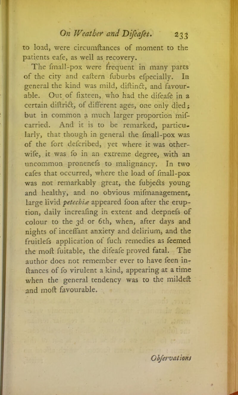 to load, were circumdances of moment to the patients eafe, as well as recovery. The fmall-pox were frequent in many parts of the city and eadern fuburbs efpecially. In general the kind was mild, diftindl, and favour- able. Out of fixteen, who had the difeafe in a certain diftridl, of different ages, one only died; but in common a much larger proportion mif- carried. And it is to be remarked, particu- larly, that though in general the fmall-pox was of the fort defcribed, yet where it was other- wife, it was fo in an extreme degree, with an uncommon pronenefs to malignancy. In two cafes that occurred, where the load of fmall-pox was not remarkably great, the fubjedls young and healthy, and no obvious mifmanagement, large livid petechia appeared foon after the erup- tion, daily increafing in extent and deepnefs of colour to the 3d or 6th, when, after days and nights of inceffant anxiety and delirium, and the fruitlefs application of fuch remedies as feemed the moll fuitable, the difeafe proved fatal. The author does not remember ever to have feen in- dances of fo virulent a kind, appearing at a time when the general tendency was to the mildelt and mod favourable.