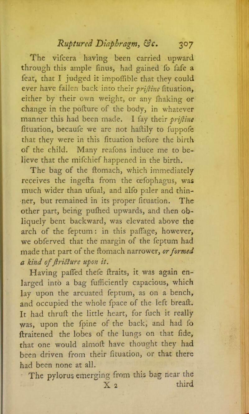The vifcera having been carried upward through this ample ftnus, had gained fo lafe a feat, that I judged it impoftible that they could ever have fallen back into their prtjiine fituation, either by their own weight, or any fhaking or change in the pofture of the body, in whatever manner this had been made. I fay their prijline fituation, becaufe we are not haftily to fuppofe that they were in this fituation before the birth of the child. Many reafons induce me to be- lieve that the mifchief happened in the birth. The bag of the ftomach, which immediately receives the ingefta from the cefophagus, was much wider than ufual, and alfo paler and thin- ner, but remained in its proper fituation. The other part, being pufhed upwards, and then ob- liquely bent backward, was elevated above the arch of the feptum : in this paftage, however, we obferved that the margin of the feptum had made that part of the ftomach narrower, or formed a kind of ftritture upon it. Having pafled thefe ftraits, it was again en- larged into a bag fufticiently capacious, which lay upon the arcuated feptum, as on a bench, and occupied the whole fpace of the left breaft. It had thruft the little heart, for fuch it really was, upon the fpine of the back, and had fo ftraitened the lobes of the lungs on that fide, that one would almoft have thought they had been driven from their fituation, or that there had been none at all. The pylorus emerging from this bag near the X 2 third