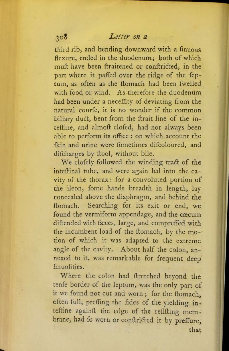third rib, and bending downward with a finuous flexure, ended in the duodenum^ both of which mull have been ftraitened or conftridled, in the part where it pafied over the ridge of the fep- tum, as often as the ftomach had been fwelled with food or wind. As therefore the duodeniim had been under a neceflity of deviating from the natural courfe, it is no wonder if the common biliary dudt, bent from the ftrait line of the in- teftine, and almoft clofed, had not always been able to perform its office : on which account the fkin and urine were fometimes difcoloured, and difcharges by ftool, without bile. We clofely followed the winding trafl of the inteftinal tube, and were again led into the ca- vity of the thorax: for a convoluted portion of the ileon, fome hands breadth in length, lay concealed above the diaphragm, and behind the ftomach. Searching for its exit or end, we found the vermiform appendage, and the csecum diftended with feces, large, and comprefled with the incumbent load of the ftomach, by the mo- tion of which it was adapted to the extreme angle of the cavity. About half the colon, an- nexed to it, was remarkable for frequent deep finuofities. Where the colon had ftretched beyond the tenfe border of the feptum, was the only part of it we found not cut and worn ; for the ftomach, often full, pre fling the fides of the yielding in- teftine againft the edge of the refilling mem- brane, had fo worn or confirmed it by prefiure, that
