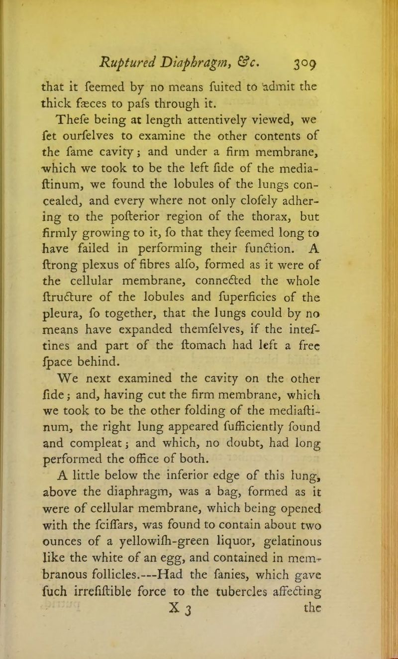 that it feemed by no means fuited to 'admit the thick feces to pafs through it. Thefe being at length attentively viewed, we fet ourfelves to examine the other contents of the fame cavity; and under a firm membrane, which we took to be the left fide of the media- ftinum, we found the lobules of the lungs con- cealed, and every where not only clofely adher- ing to the poflerior region of the thorax, but firmly growing to it, fo that they feemed long to have failed in performing their fundtion. A flrong plexus of fibres alfo, formed as it were of the cellular membrane, conne&ed the whole ftrudture of the lobules and fuperficies of the pleura, fo together, that the lungs could by no means have expanded themfelves, if the intef- tines and part of the ftomach had left a free fpace behind. We next examined the cavity on the other fide; and, having cut the firm membrane, which we took to be the other folding of the mediafti- num, the right lung appeared fufficiently found and compleat; and which, no doubt, had long performed the office of both. A little below the inferior edge of this lung, above the diaphragm, was a bag, formed as it were of cellular membrane, which being opened with the fciffars, was found to contain about two ounces of a yellowilh-green liquor, gelatinous like the white of an egg, and contained in mem- branous follicles.—Had the fanies, which gave fuch irrefiftible force to the tubercles affedting X 3 the