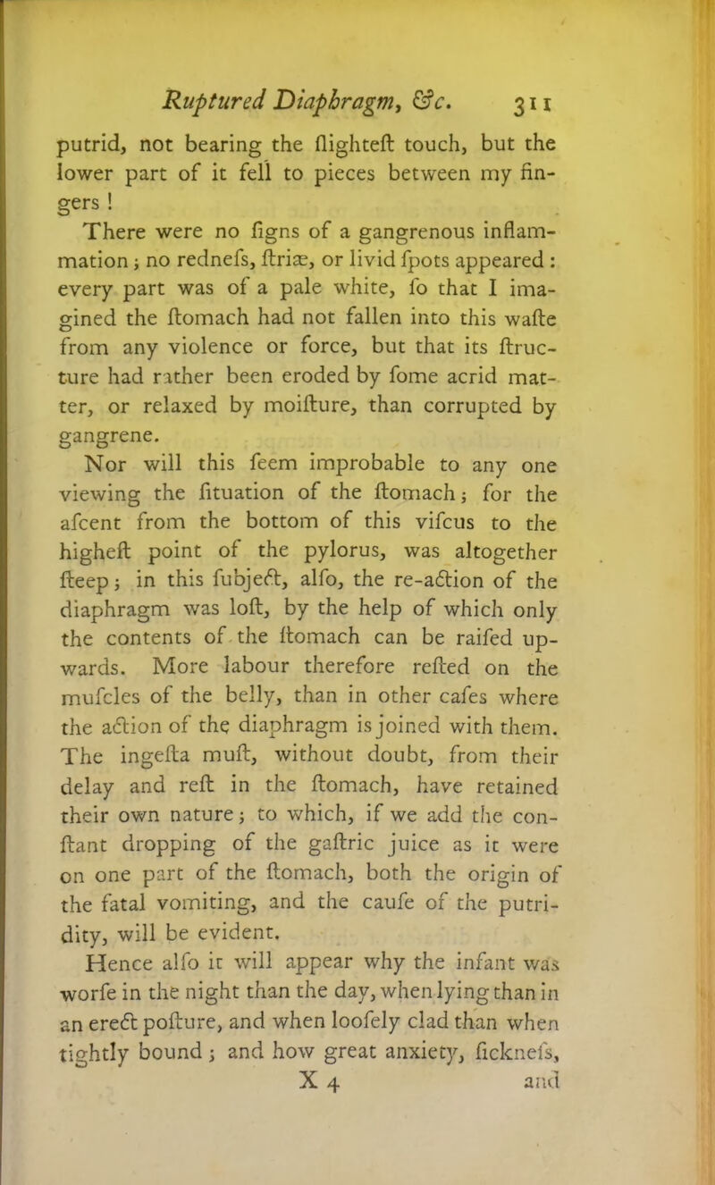 putrid, not bearing the flighted: touch, but the lower part of it fell to pieces between my fin- gers ! There were no figns of a gangrenous inflam- mation ; no rednefs, ftrise, or livid fpots appeared : every part was of a pale white, fo that I ima- gined the ftomach had not fallen into this wafle from any violence or force, but that its ftruc- ture had rather been eroded by fome acrid mat- ter, or relaxed by moiflure, than corrupted by gangrene. Nor will this feem improbable to any one viewing the fituation of the ftomach; for the afcent from the bottom of this vifcus to the higheft point of the pylorus, was altogether fteep; in this fubjeft, alfo, the re-a£tion of the diaphragm was loft, by the help of which only the contents of the ftomach can be raifed up- wards. More labour therefore refted on the mufcles of the belly, than in other cafes where the adlion of the diaphragm is joined with them. The ingefta muft, without doubt, from their delay and reft in the ftomach, have retained their own nature; to which, if we add the con- flant dropping of the gaftric juice as it were on one part of the ftomach, both the origin of the fatal vomiting, and the caufe of the putri- dity, will be evident. Hence alfo it will appear why the infant was worfe in the night than the day, when lying than in an eredt pofture, and when loofely clad than when tightly bound; and how great anxiety, ficknefs, X 4 and