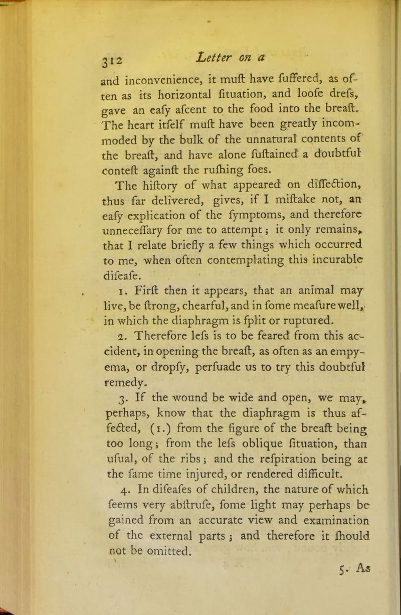 and inconvenience, it muft have fuffered, as of- ten as its horizontal fituation, and loofe drefs, gave an eafy afcent to the food into the breaft. The heart itfelf muft have been greatly incom- moded by the bulk of the unnatural contents of the breaft, and have alone fuftained a doubtful conteft againft the rulhing foes. The hiftory of what appeared on difledtion, thus far delivered, gives, if I miftake not, an eafy explication of the fymptoms, and therefore unneceflary for me to attempt; it only remains* that I relate briefly a few things which occurred to me, when often contemplating this incurable difeafe. 1. Firft then it appears, that an animal may live, be ftrong, chearful, and in fome meafure well* in which the diaphragm is fplit or ruptured. 2. Therefore lefs is to be feared from this ac- cident, in opening the breaft, as often as an empy- ema, or dropfy, perfuade us to try this doubtful remedy. 3. If the wound be wide and open, we may* perhaps, know that the diaphragm is thus af- fedled, (1.) from the figure of the breaft being too long; from the lefs oblique fituation, than ufual, of the ribs; and the refpiration being at the fame time injured, or rendered difficult. 4. In difeafes of children, the nature of which feems very abftrufe, fome light may perhaps be gained from an accurate view and examination of the external parts; and therefore it fhould not be omitted.