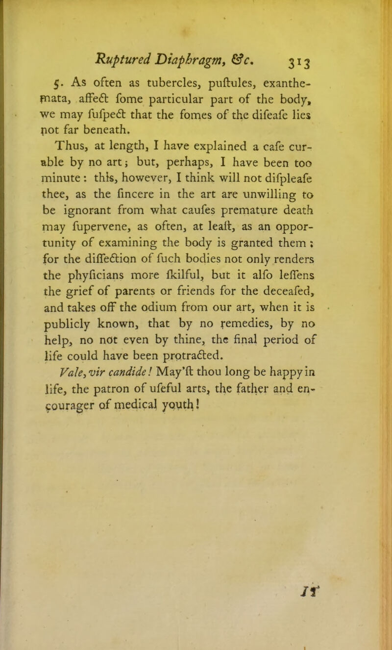5. As often as tubercles, pullules, exanthe- mata, affe6l fome particular part of the body, we may fufpedt that the fotnes of the difeafe lies pot far beneath. Thus, at length, I have explained a cafe cur- able by no art i but, perhaps, I have been too minute : this, however, I think will not difpleafe thee, as the fincere in the art are unwilling to be ignorant from what caufes premature death may fupervene, as often, at leall, as an oppor- tunity of examining the body is granted them ; for the difleftion of fuch bodies not only renders the phyficians more fkilful, but it alfo leffens the grief of parents or friends for the deceafed, and takes off the odium from our art, when it is * publicly known, that by no remedies, by no help, no not even by thine, the final period of life could have been protra6led. VakjVir candide l May’ll thou long be happy in life, the patron of ufeful arts, the father and en- courager of medical youth! If